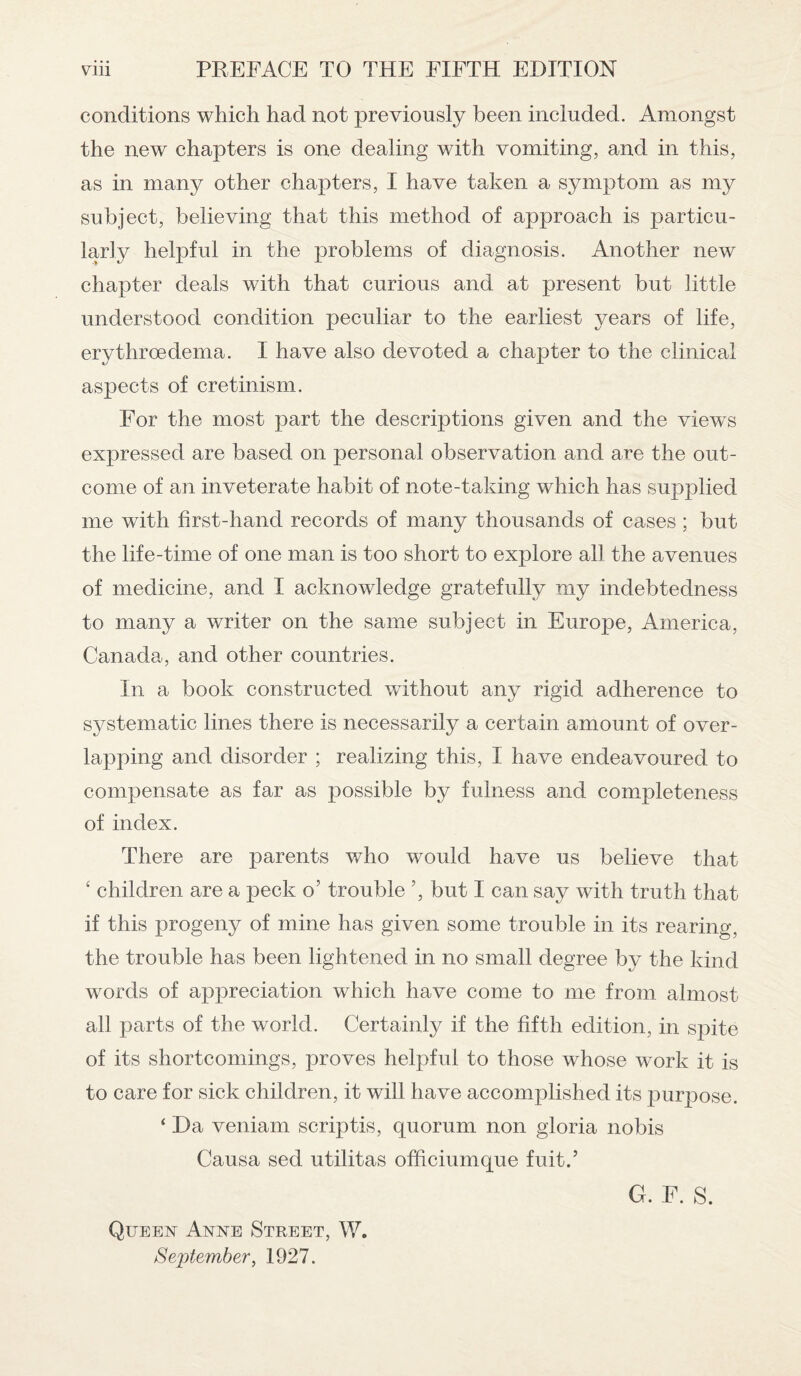 conditions which had not previously been included. Amongst the new chapters is one dealing with vomiting, and in this, as in many other chapters, I have taken a symptom as my subject, believing that this method of approach is particu¬ larly helpful in the problems of diagnosis. Another new chapter deals with that curious and at present but little understood condition peculiar to the earliest years of life, erythroedema. I have also devoted a chapter to the clinical aspects of cretinism. For the most part the descriptions given and the views expressed are based on personal observation and are the out¬ come of an inveterate habit of note-taking which has supplied me with first-hand records of many thousands of cases ; but the life-time of one man is too short to explore all the avenues of medicine, and I acknowledge gratefully my indebtedness to many a writer on the same subject in Europe, America, Canada, and other countries. In a book constructed without any rigid adherence to systematic lines there is necessarily a certain amount of over¬ lapping and disorder ; realizing this, I have endeavoured to compensate as far as possible by fulness and completeness of index. There are parents who would have us believe that ‘ children are a peck o’ trouble ’, but I can say with truth that if this progeny of mine has given some trouble in its rearing, the trouble has been lightened in no small degree by the kind words of appreciation which have come to me from almost all parts of the world. Certainly if the fifth edition, in spite of its shortcomings, proves helpful to those whose work it is to care for sick children, it will have accomplished its purpose. ‘ Da veniam scriptis, quorum non gloria nobis Causa sed utilitas officiumque fuit.’ G. F. S. Queen Anne Street, W. September, 1927.