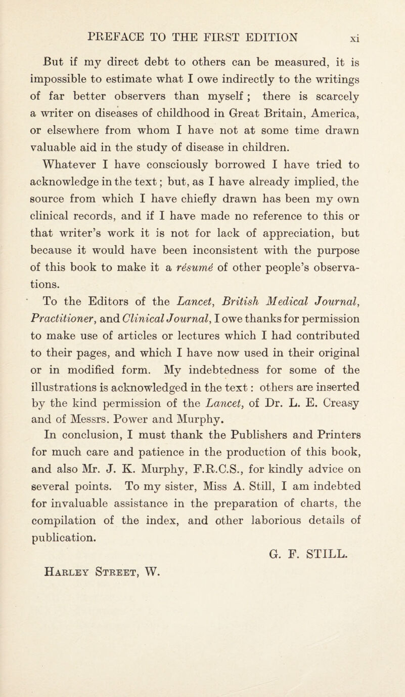 XI But if my direct debt to others can be measured, it is impossible to estimate what I owe indirectly to the writings of far better observers than myself; there is scarcely a writer on diseases of childhood in Great Britain, America, or elsewhere from whom I have not at some time drawn valuable aid in the study of disease in children. Whatever I have consciously borrowed I have tried to acknowledge in the text; but, as I have already implied, the source from which I have chiefly drawn has been my own clinical records, and if I have made no reference to this or that writer’s work it is not for lack of appreciation, but because it would have been inconsistent with the purpose of this book to make it a resume of other people’s observa¬ tions. To the Editors of the Lancet, British Medical Journal, Practitioner, and Clinical Journal, I owe thanks for permission to make use of articles or lectures which I had contributed to their pages, and which I have now used in their original or in modified form. My indebtedness for some of the illustrations is acknowledged in the text: others are inserted by the kind permission of the Lancet, of Dr. L. E. Creasy and of Messrs. Power and Murphy. In conclusion, I must thank the Publishers and Printers for much care and patience in the production of this book, and also Mr. J. K. Murphy, F.R.C.S., for kindly advice on several points. To my sister, Miss A. Still, I am indebted for invaluable assistance in the preparation of charts, the compilation of the index, and other laborious details of publication. G. F. STILL. Harley Street, W.