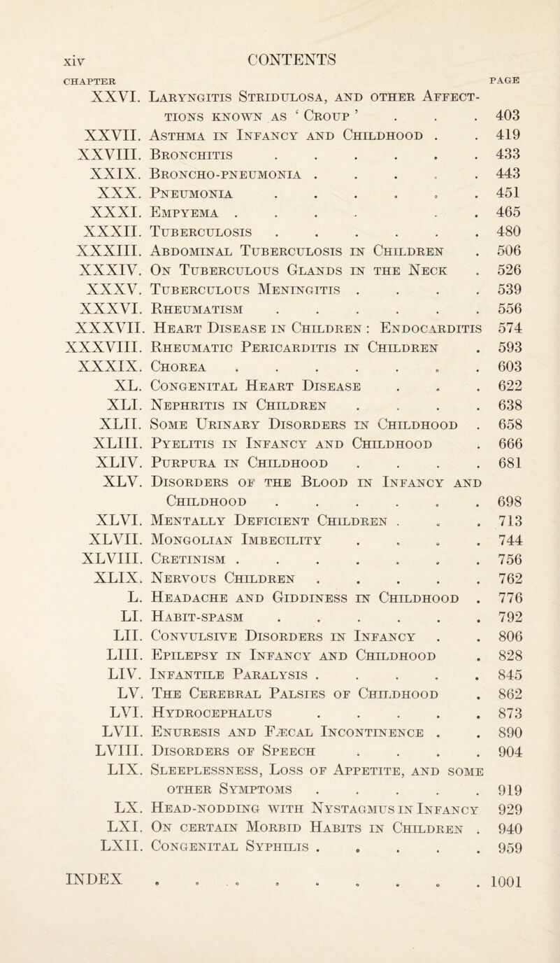 PAGE CHAPTER NXVI. Laryngitis Stridulosa, and other Affect- TIONS KNOWN AS ‘ CROUP ’ 403 XXVII. Asthma in Infancy and Childhood . .419 XXVIII. Bronchitis ...... 433 XXIX. Broncho-pneumonia ..... 443 XXX. Pneumonia . . . . . .451 XXXI. Empyema .... . 465 XXXII. Tuberculosis ...... 480 XXXIII. Abdominal Tuberculosis in Children . 506 XXXIV. On Tuberculous Glands in the Neck . 526 XXXV. Tuberculous Meningitis .... 539 XXXVI. Rheumatism ...... 556 XXXVII. Heart Disease in Children : Endocarditis 574 XXXVIII. Rheumatic Pericarditis in Children . 593 XXXIX. Chorea. . 603 XL. Congenital Heart Disease . . . 622 XLI. Nephritis in Children .... 638 XLII. Some Urinary Disorders in Childhood . 658 XLIII. Pyelitis in Infancy and Childhood . 666 XLIV. Purpura in Childhood . . . .681 XLV. Disorders of the Blood in Infancy and Childhood ...... 698 XLVI. Mentally Deficient Children . . .713 XLVII. Mongolian Imbecility . 744 XLVHI. Cretinism ....... 756 XLIX. Nervous Children ..... 762 L. Headache and Giddiness in Childhood . 776 LI. Habit-spasm ...... 792 LII. Convulsive Disorders in Infancy . . 806 LIII. Epilepsy in Infancy and Childhood . 828 LIV. Infantile Paralysis ..... 845 LV. The Cerebral Palsies of Childhood . 862 LVI. Hydrocephalus . . . . .873 LVII. Enuresis and F.rcal Incontinence . . 890 LVIII. Disorders of Speech .... 904 LIX. Sleeplessness, Loss of Appetite, and some other Symptoms . . . . .919 LX. Head-nodding with Nystagmus in Infancy 929 LXI. On certain Morbid Habits in Children . 940 LXII. Congenital Syphilis ..... 959 INDEX . 1001