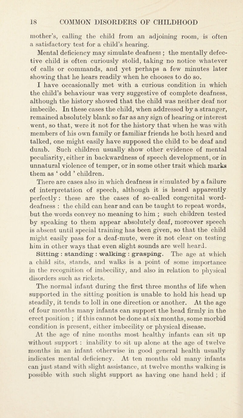 mother’s, calling the child from an adjoining room, is often a satisfactory test for a child’s hearing. Mental deficiency may simulate deafness ; the mentally defec¬ tive child is often curiously stolid, taking no notice whatever of calls or commands, and yet perhaps a few minutes later showing that he hears readily when he chooses to do so. I have occasionally met with a curious condition in which the child’s behaviour was very suggestive of complete deafness, although the history showed that the child was neither deaf nor imbecile. In these cases the child, when addressed by a stranger, remained absolutely blank so far as any sign of hearing or interest went, so that, were it not for the history that when he was with members of his own family or familiar friends he both heard and talked, one might easily have supposed the child to be deaf and dumb. Such children usually show other evidence of mental peculiarity, either in backwardness of speech development, or in unnatural violence of temper, or in some other trait which marks them as ‘ odd ’ children. There are cases also in which deafness is simulated by a failure of interpretation of speech, although it is heard apparently perfectly: these are the cases of so-called congenital word- deafness : the child can hear and can be taught to repeat words, but the words convey no meaning to him ; such children tested by speaking to them appear absolutely deaf, moreover speech is absent until special training has been given, so that the child might easily pass for a deaf-mute, were it not clear on testing him in other ways that even slight sounds are well heard. Sitting-: standing : walking : grasping. The age at which a child sits, stands, and walks is a point of some importance in the recognition of imbecility, and also in relation to physical disorders such as rickets. The normal infant during the first three months of life when supported in the sitting position is unable to hold his head up steadily, it tends to loll in one direction or another. At the age of four months many infants can support the head firmly in the erect position ; if this cannot be done at six months, some morbid condition is present, either imbecility or physical disease. At the age of nine months most healthy infants can sit up without support : inability to sit up alone at the age of twelve months in an infant otherwise in good general health usually indicates mental deficiency. At ten months old many infants can just stand with slight assistance, at twelve months walking is possible with such slight support as having one hand held ; if