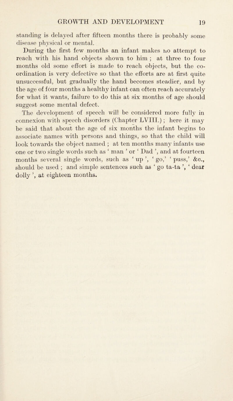 standing is delayed after fifteen months there is probably some disease physical or mental. During the first few months an infant makes no attempt to reach with his hand objects shown to him ; at three to four months old some effort is made to reach objects, but the co¬ ordination is very defective so that the efforts are at first quite unsuccessful, but gradually the hand becomes steadier, and by the age of four months a healthy infant can often reach accurately for what it wants, failure to do this at six months of age should suggest some mental defect. The development of speech will be considered more fully in connexion with speech disorders (Chapter LVI II.) ; here it ma}^ be said that about the age of six months the infant begins to associate names with persons and things, so that the child will look towards the object named ; at ten months many infants use one or two single words such as ‘ man 5 or 4 Dad ’, and at fourteen months several single words, such as ‘ up ’, ‘ go,’ ‘ puss,’ &c., should be used ; and simple sentences such as ‘ go ta-ta ’, 4 dear dolly ’, at eighteen months.