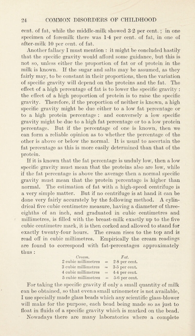 cent, of fat, while the middle-milk showed 3-2 per cent. ; in one specimen of foremilk there was 1-4 per cent, of fat, in one of after-milk 10 per cent, of fat. Another fallacy I must mention : it might be concluded hastily that the specific gravity would afford some guidance, but this is not so, unless either the proportion of fat or of protein in the milk is known. If the sugar and salts may be assumed, as they fairly may, to be constant in their proportions, then the variation of specific gravity will depend on the proteins and the fat. The effect of a high percentage of fat is to lower the specific gravity : the effect of a high proportion of protein is to raise the specific gravity. Therefore, if the proportion of neither is known, a high specific gravity might be due either to a low fat percentage or to a high protein percentage : and conversely a low specific gravity might be due to a high fat percentage or to a low protein percentage. But if the percentage of one is known, then we can form a reliable opinion as to whether the percentage of the other is above or below the normal. It is usual to ascertain the fat percentage as this is more easily determined than that of the protein. If it is known that the fat percentage is unduly low, then a low specific gravity must mean that the proteins also are low, while if the fat percentage is above the average then a normal specific gravity must mean that the protein percentage is higher than normal. The estimation of fat with a high-speed centrifuge is a very simple matter. But if no centrifuge is at hand it can be done very fairly accurately by the following method. A cylin¬ drical five cubic centimetre measure, having a diameter of three- eighths of an inch, and graduated in cubic centimetres and millimetres, is filled with the breast-milk exactly up to the five cubic centimetre mark, it is then corked and allowed to stand for exactly twenty-four hours. The cream rises to the top and is read off in cubic millimetres. Empirically the cream readings are found to correspond with fat-percentages approximately thus : Cream. 2 cubic millimetres 3 cubic millimetres 4 cubic millimetres 5 cubic millimetres Fat. = 2-8 per cent. = 3-5 per cent. = 4-4 per cent. — 5-6 per cent. For taking the specific gravity if only a small quantity of milk can be obtained, so that even a small urinometer is not available, I use specially made glass beads which any scientific glass-blower will make for the purpose, each bead being made so as just to float in fluids of a specific gravity which is marked on the bead. Nowadays there are many laboratories where a complete