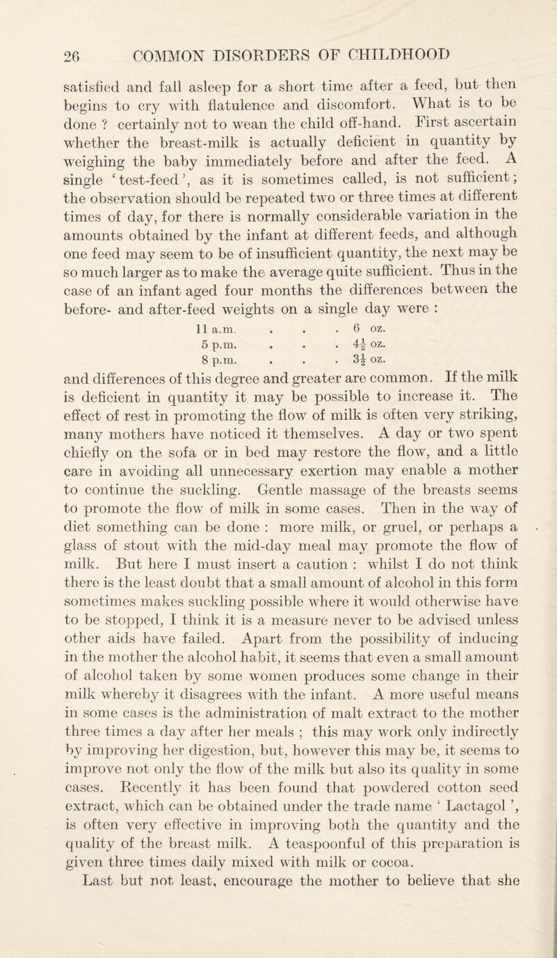 satisfied and fall asleep for a short time after a feed, but then begins to cry with flatulence and discomfort. What is to be done ? certainly not to wean the child off-hand. First ascertain whether the breast-milk is actually deficient in quantity by weighing the baby immediately before and after the feed. A single 4 test-feed5, as it is sometimes called, is not sufficient; the observation should be repeated two or three times at different times of day, for there is normally considerable variation in the amounts obtained by the infant at different feeds, and although one feed may seem to be of insufficient quantity, the next may be so much larger as to make the average quite sufficient. Thus in the case of an infant aged four months the differences between the before- and after-feed weights on a single day were : 11 a.m. . . .6 oz. 5 p.m. . . . 4|- oz. 8 p.m. . . .3^ oz. and differences of this degree and greater are common. If the milk is deficient in quantity it may be possible to increase it. The effect of rest in promoting the flow of milk is often very striking, many mothers have noticed it themselves. A day or two spent chiefly on the sofa or in bed may restore the flow, and a little care in avoiding all unnecessary exertion may enable a mother to continue the suckling. Gentle massage of the breasts seems to promote the flow of milk in some cases. Then in the way of diet something can be done : more milk, or gruel, or perhaps a glass of stout with the mid-day meal may promote the flow of milk. But here I must insert a caution : whilst I do not think there is the least doubt that a small amount of alcohol in this form sometimes makes suckling possible where it would otherwise have to be stopped, I think it is a measure never to be advised unless other aids have failed. Apart from the possibility of inducing in the mother the alcohol habit, it seems that even a small amount of alcohol taken by some women produces some change in their milk whereby it disagrees with the infant. A more useful means in some cases is the administration of malt extract to the mother three times a day after her meals ; this may work only indirectly by improving her digestion, but, however this may be, it seems to improve not only the flow of the milk but also its quality in some cases. Recently it has been found that powdered cotton seed extract, which can be obtained under the trade name ‘ Lactagol ’, is often very effective in improving both the quantity and the quality of the breast milk. A teaspoonful of this preparation is given three times daily mixed with milk or cocoa. Last but not least, encourage the mother to believe that she