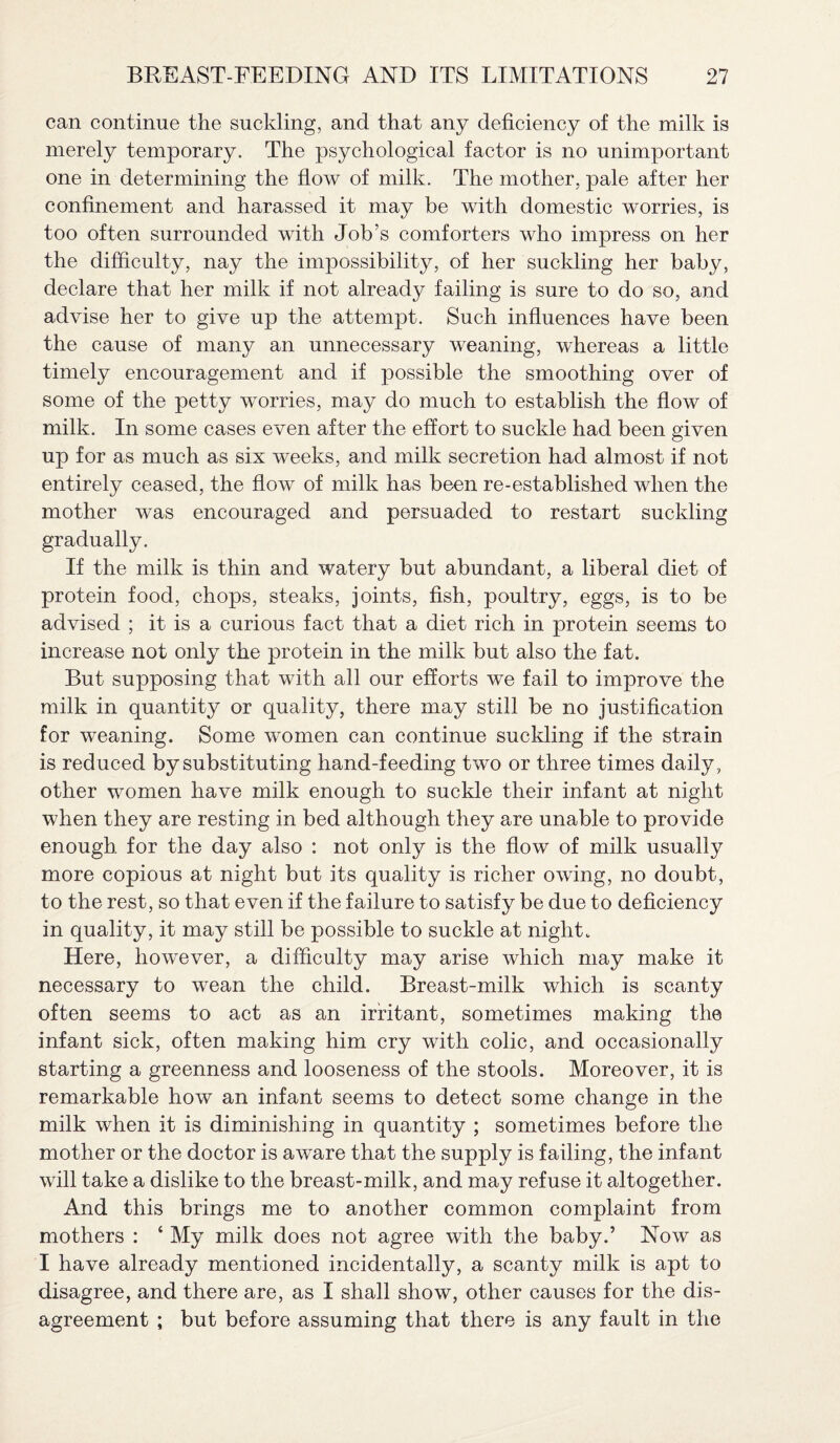 can continue the suckling, and that any deficiency of the milk is merely temporary. The psychological factor is no unimportant one in determining the flow of milk. The mother, pale after her confinement and harassed it may be with domestic worries, is too often surrounded with Job’s comforters who impress on her the difficulty, nay the impossibility, of her suckling her baby, declare that her milk if not already failing is sure to do so, and advise her to give up the attempt. Such influences have been the cause of many an unnecessary weaning, whereas a little timely encouragement and if possible the smoothing over of some of the petty worries, may do much to establish the flow of milk. In some cases even after the effort to suckle had been given up for as much as six weeks, and milk secretion had almost if not entirely ceased, the flow of milk has been re-established when the mother was encouraged and persuaded to restart suckling gradually. If the milk is thin and watery but abundant, a liberal diet of protein food, chops, steaks, joints, fish, poultry, eggs, is to be advised ; it is a curious fact that a diet rich in protein seems to increase not only the protein in the milk but also the fat. But supposing that with all our efforts we fail to improve the milk in quantity or quality, there may still be no justification for weaning. Some women can continue suckling if the strain is reduced by substituting hand-feeding two or three times daily, other women have milk enough to suckle their infant at night when they are resting in bed although they are unable to provide enough for the day also : not only is the flow of milk usually more copious at night but its quality is richer owing, no doubt, to the rest, so that even if the failure to satisfy be due to deficiency in quality, it may still be possible to suckle at night. Here, however, a difficulty may arise which may make it necessary to wean the child. Breast-milk which is scanty often seems to act as an irritant, sometimes making the infant sick, often making him cry with colic, and occasionally starting a greenness and looseness of the stools. Moreover, it is remarkable how an infant seems to detect some change in the milk when it is diminishing in quantity ; sometimes before the mother or the doctor is aware that the supply is failing, the infant will take a dislike to the breast-milk, and may refuse it altogether. And this brings me to another common complaint from mothers : ‘ My milk does not agree with the baby.’ Now as I have already mentioned incidentally, a scanty milk is apt to disagree, and there are, as I shall show, other causes for the dis¬ agreement ; but before assuming that there is any fault in the