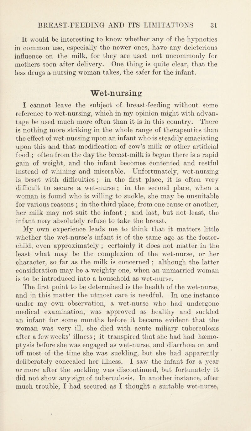 It would be interesting to know whether any of the hypnotics in common use, especially the newer ones, have any deleterious influence on the milk, for they are used not uncommonly for mothers soon after delivery. One thing is quite clear, that the less drugs a nursing woman takes, the safer for the infant. Wet-nursing I cannot leave the subject of breast-feeding without some reference to wet-nursing, which in my opinion might with advan¬ tage be used much more often than it is in this country. There is nothing more striking in the whole range of therapeutics than the effect of wet-nursing upon an infant who is steadily emaciating unon this and that modification of cow’s milk or other artificial -L food ; often from the day the breast-milk is begun there is a rapid gain of weight, and the infant becomes contented and restful instead of whining and miserable. Unfortunately, wet-nursing is beset with difficulties ; in the first place, it is often very difficult to secure a wet-nurse ; in the second place, when a woman is found who is willing to suckle, she may be unsuitable for various reasons ; in the third place, from one cause or another, her milk may not suit the infant ; and last, but not least, the infant may absolutely refuse to take the breast. My own experience leads me to think that it matters little whether the wet-nurse’s infant is of the same age as the foster- child, even approximately ; certainly it does not matter in the least what may be the complexion of the wet-nurse, or her character, so far as the milk is concerned ; although the latter consideration may be a weighty one, when an unmarried woman is to be introduced into a household as wet-nurse. The first point to be determined is the health of the wet-nurse, and in this matter the utmost care is needful. In one instance under my own observation, a wet-nurse who had undergone medical examination, was approved as healthy and suckled an infant for some months before it became evident that the woman was very ill, she died with acute miliary tuberculosis after a few weeks’ illness; it transpired that she had had haemo¬ ptysis before she was engaged as wet-nurse, and diarrhoea on and off most of the time she was suckling, but she had apparently deliberately concealed her illness. I saw the infant for a year or more after the suckling was discontinued, but fortunately it did not show any sign of tuberculosis. In another instance, after much trouble, I had secured as I thought a suitable wet-nurse,