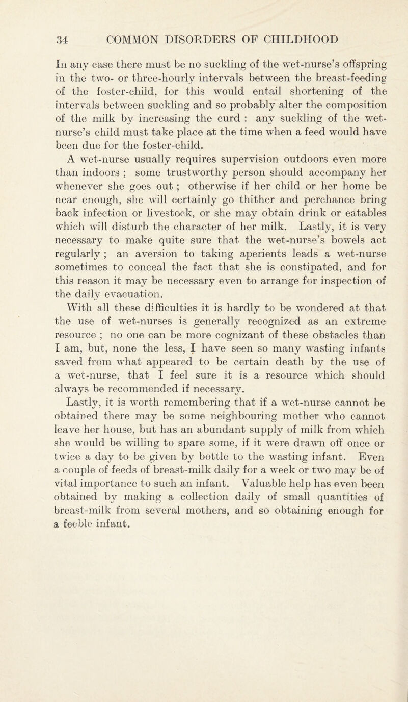 In any case there must be no suckling of the wet-nurse’s offspring in the two- or three-hourly intervals between the breast-feeding of the foster-child, for this would entail shortening of the intervals between suckling and so probably alter the composition of the milk by increasing the curd : any suckling of the wet- nurse’s child must take place at the time when a feed would have been due for the foster-child. A wet-nurse usually requires supervision outdoors even more than indoors ; some trustworthy person should accompany her whenever she goes out ; otherwise if her child or her home be near enough, she will certainly go thither and perchance bring back infection or livestock, or she may obtain drink or eatables which will disturb the character of her milk. Lastly, it is very necessary to make quite sure that the wet-nurse’s bowels act regularly ; an aversion to taking aperients leads a wet-nurse sometimes to conceal the fact that she is constipated, and for this reason it may be necessary even to arrange for inspection of the daily evacuation. With all these difficulties it is hardlv to be wondered at that the use of wet-nurses is generally recognized as an extreme resource ; no one can be more cognizant of these obstacles than I am, but, none the less, I have seen so many wasting infants saved from what appeared to be certain death by the use of a wet-nurse, that I feel sure it is a resource which should always be recommended if necessary. Lastly, it is worth remembering that if a wet-nurse cannot be obtained there may be some neighbouring mother who cannot leave her house, but has an abundant supply of milk from which she would be willing to spare some, if it were drawn off once or twice a day to be given by bottle to the wasting infant. Even a couple of feeds of breast-milk daily for a week or two may be of vital importance to such an infant. Valuable help has even been obtained by making a collection daily of small quantities of breast-milk from several mothers, and so obtaining enough for a feeble infant.