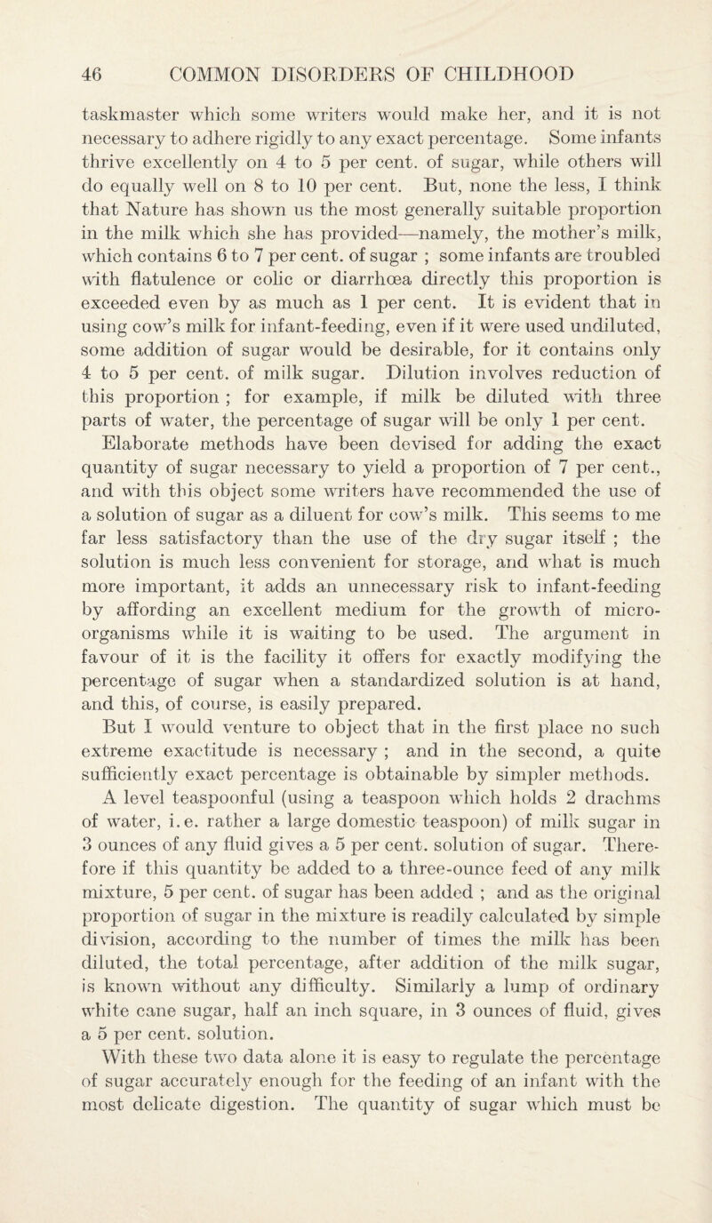 taskmaster which some writers would make her, and it is not necessary to adhere rigidly to any exact percentage. Some infants thrive excellently on 4 to 5 per cent, of sugar, while others will do equally well on 8 to 10 per cent. But, none the less, I think that Nature has shown us the most generally suitable proportion in the milk which she has provided—namely, the mother’s milk, which contains 6 to 7 per cent, of sugar ; some infants are troubled with flatulence or colic or diarrhoea directly this proportion is exceeded even by as much as 1 per cent. It is evident that in using cow’s milk for infant-feeding, even if it were used undiluted, some addition of sugar would be desirable, for it contains only 4 to 5 per cent, of milk sugar. Dilution involves reduction of this proportion ; for example, if milk be diluted with three parts of water, the percentage of sugar wall be only 1 per cent. Elaborate methods have been devised for adding the exact quantity of sugar necessary to yield a proportion of 7 per cent., and with this object some writers have recommended the use of a solution of sugar as a diluent for cowr’s milk. This seems to me far less satisfactory than the use of the dry sugar itself ; the solution is much less convenient for storage, and wiiat is much more important, it adds an unnecessary risk to infant-feeding by affording an excellent medium for the growth of micro¬ organisms while it is waiting to be used. The argument in favour of it is the facility it offers for exactly modifying the percentage of sugar when a standardized solution is at hand, and this, of course, is easily prepared. But I wrould venture to object that in the first place no such extreme exactitude is necessary ; and in the second, a quite sufficiently exact percentage is obtainable by simpler methods. A level teaspoonful (using a teaspoon wdiich holds 2 drachms of water, i.e. rather a large domestic teaspoon) of milk sugar in 3 ounces of any fluid gives a 5 per cent, solution of sugar. There¬ fore if this quantity be added to a three-ounce feed of any milk mixture, 5 per cent, of sugar has been added ; and as the original proportion of sugar in the mixture is readily calculated by simple division, according to the number of times the milk has been diluted, the total percentage, after addition of the milk sugar, is knowm without any difficulty. Similarly a lump of ordinary wrhite cane sugar, half an inch square, in 3 ounces of fluid, gives a 5 per cent, solution. With these two data alone it is easy to regulate the percentage of sugar accurately enough for the feeding of an infant with the most delicate digestion. The quantity of sugar which must be
