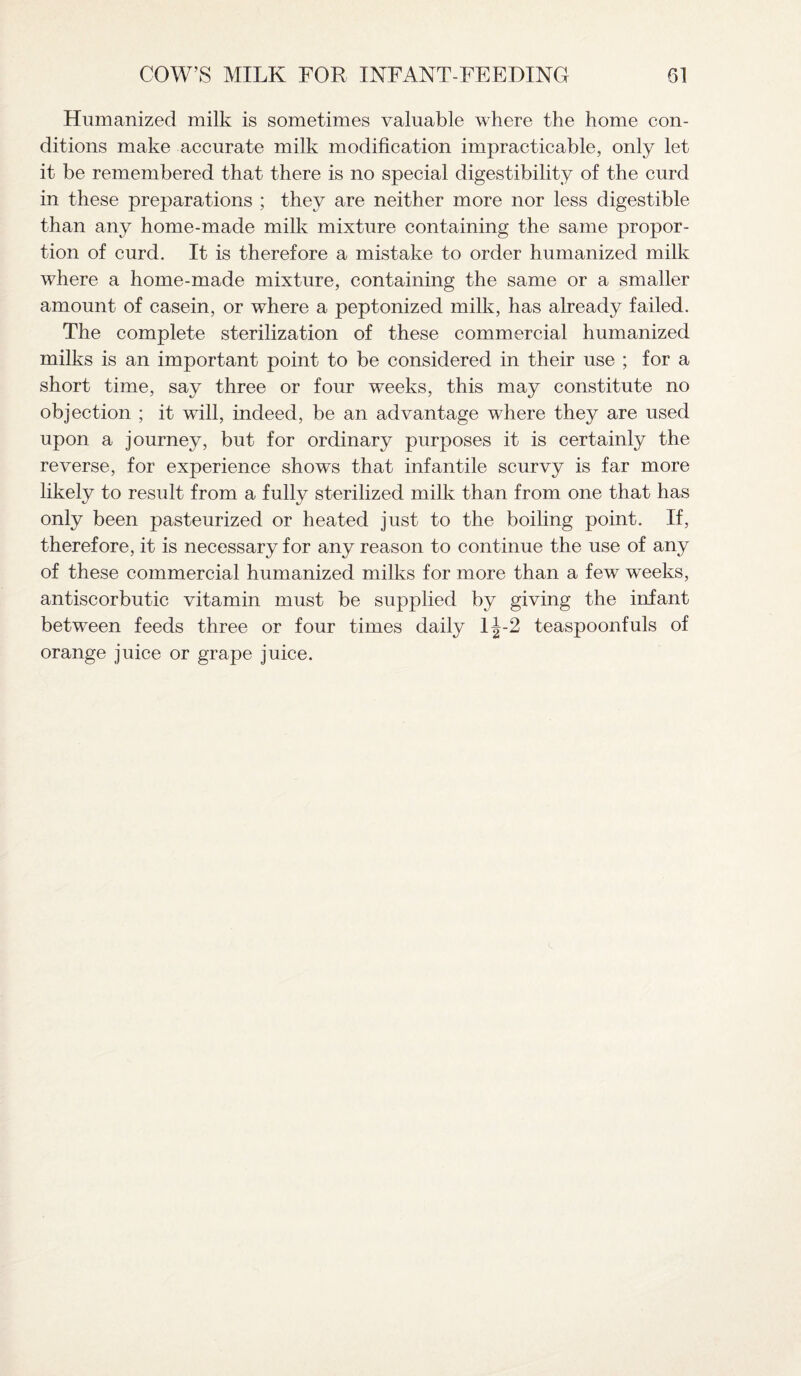 Humanized milk is sometimes valuable where the home con¬ ditions make accurate milk modification impracticable, only let it be remembered that there is no special digestibility of the curd in these preparations ; they are neither more nor less digestible than any home-made milk mixture containing the same propor¬ tion of curd. It is therefore a mistake to order humanized milk where a home-made mixture, containing the same or a smaller amount of casein, or where a peptonized milk, has already failed. The complete sterilization of these commercial humanized milks is an important point to be considered in their use ; for a short time, say three or four weeks, this may constitute no objection ; it will, indeed, be an advantage where they are used upon a journey, but for ordinary purposes it is certainly the reverse, for experience shows that infantile scurvy is far more likely to result from a fully sterilized milk than from one that has only been pasteurized or heated just to the boiling point. If, therefore, it is necessary for any reason to continue the use of any of these commercial humanized milks for more than a few weeks, antiscorbutic vitamin must be supplied by giving the infant between feeds three or four times daily 1J-2 teaspoonfuls of orange juice or grape juice.