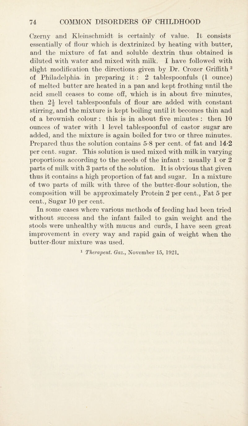 Czerny and Kleinschmidt is certainly of value. It consists essentially of flour which is dextrinized by heating with butter, and the mixture of fat and soluble dextrin thus obtained is diluted with water and mixed with milk. I have followed with slight modification the directions given by Dr. Crozer Griffith 2 of Philadelphia, in preparing it : 2 tablespoonfuls (1 ounce) of melted butter are heated in a pan and kept frothing until the acid smell ceases to come off, which is in about five minutes, then 2J level tablespoonfuls of flour are added with constant stirring, and the mixture is kept boiling until it becomes thin and of a brownish colour : this is in about five minutes : then 10 ounces of water with 1 level tablespoonful of castor sugar are added, and the mixture is again boiled for two or three minutes. Prepared thus the solution contains 5-8 per cent, of fat and 14-2 per cent, sugar. This solution is used mixed with milk in varying proportions according to the needs of the infant : usually 1 or 2 parts of milk with 3 parts of the solution. It is obvious that given thus it contains a high proportion of fat and sugar. In a mixture of two parts of milk with three of the butter-flour solution, the composition will be approximately Protein 2 per cent., Fat 5 per cent., Sugar 10 per cent. In some cases where various methods of feeding had been tried without success and the infant failed to gain weight and the stools were unhealthy with mucus and curds, I have seen great improvement in every way and rapid gain of weight when the butter-flour mixture was used. 1 Thera.peut. Gaz., November 15, 1921.