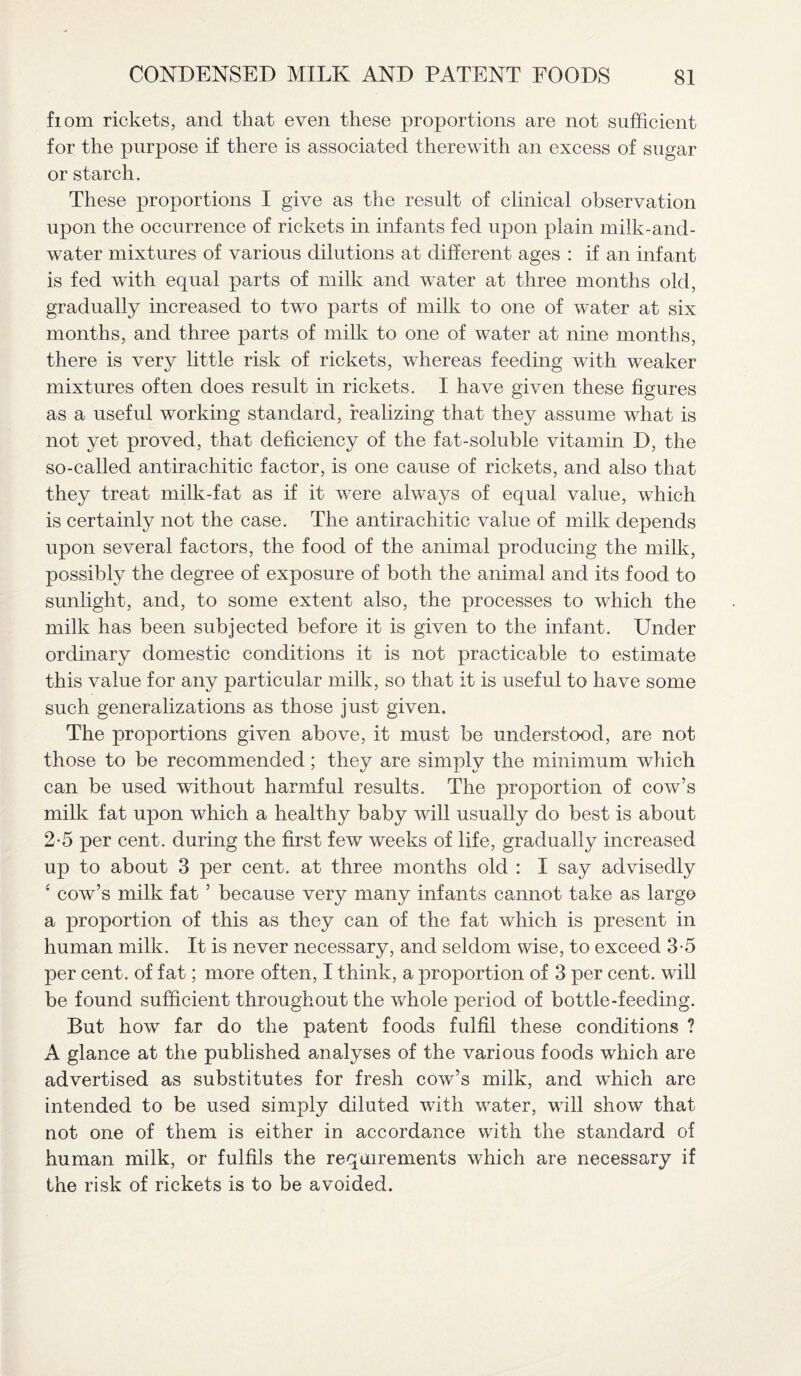 fiom rickets, and that even these proportions are not sufficient for the purpose if there is associated therewith an excess of sugar or starch. These proportions I give as the result of clinical observation upon the occurrence of rickets in infants fed upon plain milk-and- water mixtures of various dilutions at different ages : if an infant is fed with equal parts of milk and water at three months old, gradually increased to two parts of milk to one of water at six months, and three parts of milk to one of water at nine months, there is very little risk of rickets, whereas feeding with weaker mixtures often does result in rickets. I have given these figures as a useful working standard, realizing that they assume what is not yet proved, that deficiency of the fat-soluble vitamin D, the so-called antirachitic factor, is one cause of rickets, and also that they treat milk-fat as if it were always of equal value, which is certainly not the case. The antirachitic value of milk depends upon several factors, the food of the animal producing the milk, possibly the degree of exposure of both the animal and its food to sunlight, and, to some extent also, the processes to which the milk has been subjected before it is given to the infant. Under ordinary domestic conditions it is not practicable to estimate this value for any particular milk, so that it is useful to have some such generalizations as those just given. The proportions given above, it must be understood, are not those to be recommended; they are simply the minimum which can be used without harmful results. The proportion of cow’s milk fat upon which a healthy baby will usually do best is about 2-5 per cent, during the first few weeks of life, gradually increased up to about 3 per cent, at three months old : I say advisedly ; cow’s milk fat ’ because very many infants cannot take as large a proportion of this as they can of the fat which is present in human milk. It is never necessary, and seldom wise, to exceed 3-5 per cent, of fat; more often, I think, a proportion of 3 per cent, will be found sufficient throughout the whole period of bottle-feeding. But how far do the patent foods fulfil these conditions ? A glance at the published analyses of the various foods which are advertised as substitutes for fresh cow’s milk, and which are intended to be used simply diluted with water, will show that not one of them is either in accordance with the standard of human milk, or fulfils the requirements which are necessary if the risk of rickets is to be avoided.