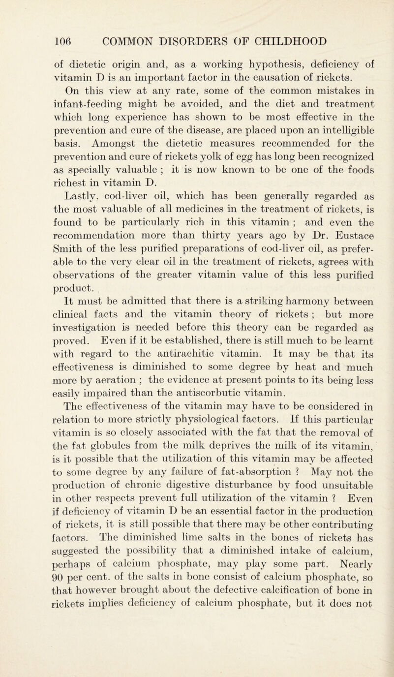 of dietetic origin and, as a working hypothesis, deficiency of vitamin D is an important factor in the causation of rickets. On this view at any rate, some of the common mistakes in infant-feeding might be avoided, and the diet and treatment which long experience has shown to be most effective in the prevention and cure of the disease, are placed upon an intelligible basis. Amongst the dietetic measures recommended for the prevention and cure of rickets yolk of egg has long been recognized as specially valuable ; it is now known to be one of the foods richest in vitamin D. Lastly, cod-liver oil, which has been generally regarded as the most valuable of all medicines in the treatment of rickets, is found to be particularly rich in this vitamin ; and even the recommendation more than thirty years ago by Dr. Eustace Smith of the less purified preparations of cod-liver oil, as prefer¬ able to the very clear oil in the treatment of rickets, agrees with observations of the greater vitamin value of this less purified product. It must be admitted that there is a striking harmony between clinical facts and the vitamin theory of rickets ; but more investigation is needed before this theory can be regarded as proved. Even if it be established, there is still much to be learnt with regard to the antirachitic vitamin. It may be that its effectiveness is diminished to some degree by heat and much more by aeration ; the evidence at present points to its being less easily impaired than the antiscorbutic vitamin. The effectiveness of the vitamin may have to be considered in relation to more strictly physiological factors. If this particular vitamin is so closely associated with the fat that the removal of the fat globules from the milk deprives the milk of its vitamin, is it possible that the utilization of this vitamin may be affected to some degree by any failure of fat-absorption ? May not the production of chronic digestive disturbance by food unsuitable in other respects prevent full utilization of the vitamin ? Even if deficiency of vitamin D be an essential factor in the production of rickets, it is still possible that there may be other contributing factors. The diminished lime salts in the bones of rickets has suggested the possibility that a diminished intake of calcium, perhaps of calcium phosphate, may play some part. Nearly 90 per cent, of the salts in bone consist of calcium phosphate, so that however brought about the defective calcification of bone in rickets implies deficiency of calcium phosphate, but it does not