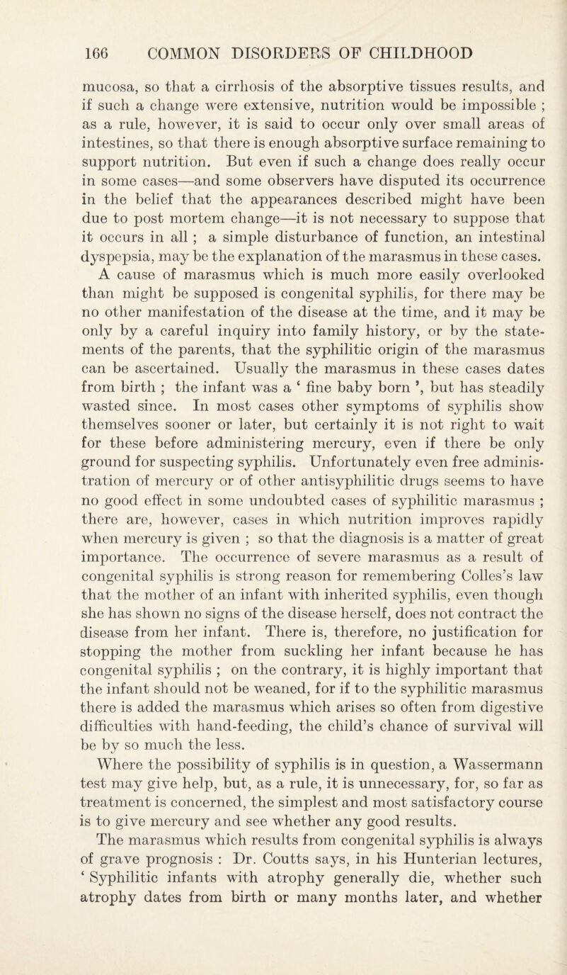 mucosa, so that a cirrhosis of the absorptive tissues results, and if such a change were extensive, nutrition would be impossible ; as a rule, however, it is said to occur only over small areas of intestines, so that there is enough absorptive surface remaining to support nutrition. But even if such a change does really occur in some cases—and some observers have disputed its occurrence in the belief that the appearances described might have been due to post mortem change—it is not necessary to suppose that it occurs in all ; a simple disturbance of function, an intestinal dyspepsia, may be the explanation of the marasmus in these cases. A cause of marasmus which is much more easily overlooked than might be supposed is congenital syphilis, for there may be no other manifestation of the disease at the time, and it may be only by a careful inquiry into family history, or by the state¬ ments of the parents, that the syphilitic origin of the marasmus can be ascertained. Usually the marasmus in these cases dates from birth ; the infant was a ‘ fine baby born but has steadily wasted since. In most cases other symptoms of syphilis show themselves sooner or later, but certainly it is not right to wait for these before administering mercury, even if there be only ground for suspecting syphilis. Unfortunately even free adminis¬ tration of mercury or of other antisyphilitic drugs seems to have no good effect in some undoubted cases of syphilitic marasmus ; there are, however, cases in which nutrition improves rapidly when mercury is given ; so that the diagnosis is a matter of great importance. The occurrence of severe marasmus as a result of congenital syphilis is strong reason for remembering Colies’s law that the mother of an infant with inherited syphilis, even though she has shown no signs of the disease herself, does not contract the disease from her infant. There is, therefore, no justification for stopping the mother from suckling her infant because he has congenital syphilis ; on the contrary, it is highly important that the infant should not be weaned, for if to the syphilitic marasmus there is added the marasmus which arises so often from digestive difficulties with hand-feeding, the child’s chance of survival will be by so much the less. Where the possibility of syphilis is in question, a Wassermann test may give help, but, as a rule, it is unnecessary, for, so far as treatment is concerned, the simplest and most satisfactory course is to give mercury and see whether any good results. The marasmus which results from congenital syphilis is always of grave prognosis : Dr. Coutts says, in his Hunterian lectures, ‘ Syphilitic infants with atrophy generally die, whether such atrophy dates from birth or many months later, and whether