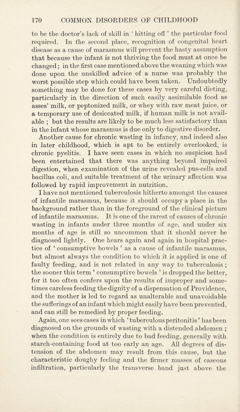 to be the doctor’s lack of skill in c hitting off ’ the particular food required. In trhe second place, recognition of congenital heart disease as a cause of marasmus will prevent the hasty assumption that because the infant is not thriving the food must at once be changed; in the first case mentioned above the weaning which was done upon the unskilled advice of a nurse was probably the worst possible step which could have been taken. Undoubtedly something may be done for these cases by very careful dieting, particularly in the direction of such easily assimilable food as asses’ milk, or peptonized milk, or whey with raw meat juice, or a temporary use of desiccated milk, if human milk is not avail¬ able ; but the results are likely to be much less satisfactory than in the infant whose marasmus is due only to digestive disorder. Another cause for chronic wasting in infancy, and indeed also in later childhood, which is apt to be entirely overlooked, is chronic pyelitis. I have seen cases in which no suspicion had been entertained that there was anything beyond impaired digestion, when examination of the urine revealed pus-cells and bacillus coli, and suitable treatment of the urinary affection was followed by rapid improvement in nutrition. I have not mentioned tuberculosis hitherto amongst the causes of infantile marasmus, because it should occupy a place in the background rather than in the foreground of the clinical picture of infantile marasmus. It is one of the rarest of causes of chronic wasting in infants under three months of age, and under six months of age is still so uncommon that it should never be diagnosed lightly. One hears again and again in hospital prac¬ tice of ‘ consumptive bowels ’ as a cause of infantile marasmus, but almost always the condition to which it is applied is one of faulty feeding, and is not related in any way to tuberculosis ; the sooner this term ‘ consumptive bowels ’ is dropped the better, for it too often confers upon the results of improper and some¬ times careless feeding the dignity of a dispensation of Providence, and the mother is led to regard as unalterable and unavoidable the sufferings of an infant which might easily have been prevented, and can still be remedied by proper feeding. Again, one sees cases in which ‘tuberculous peritonitis ’ has been diagnosed on the grounds of wasting with a distended abdomen ; when the condition is entirely due to bad feeding, generally with starch-containing food at too early an age. All degrees of dis¬ tension of the abdomen may result from this cause, but the characteristic doughy feeling and the firmer masses of caseous infiltration, particularly the transverse band just above the