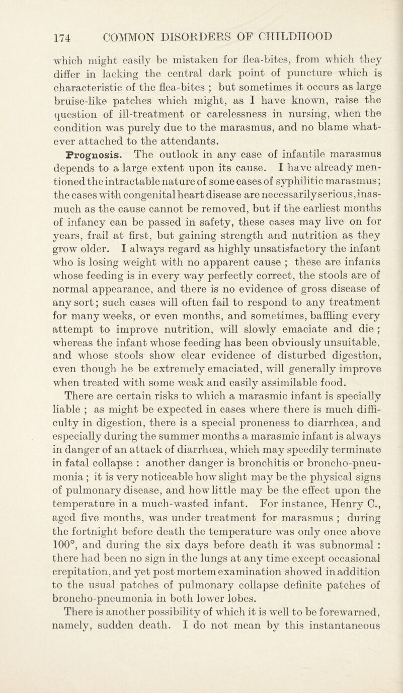 which might easily be mistaken for flea-bites, from which they differ in lacking the central dark point of puncture which is characteristic of the flea-bites ; but sometimes it occurs as large bruise-like patches which might, as I have known, raise the question of ill-treatment or carelessness in nursing, when the condition was purely due to the marasmus, and no blame what¬ ever attached to the attendants. Prognosis. The outlook in any case of infantile marasmus depends to a large extent upon its cause. I have already men¬ tioned the intractable nature of some cases of syphilitic marasmus; the cases with congenital heart disease are necessarily serious, inas¬ much as the cause cannot be removed, but if the earliest months of infancy can be passed in safety, these cases may live on for years, frail at first, but gaining strength and nutrition as they grow older. I always regard as highly unsatisfactory the infant who is losing weight with no apparent cause ; these are infants whose feeding is in every way perfectly correct, the stools are of normal appearance, and there is no evidence of gross disease of any sort; such cases will often fail to respond to any treatment for many weeks, or even months, and sometimes, baffling every attempt to improve nutrition, will slowly emaciate and die ; whereas the infant whose feeding has been obviously unsuitable, and whose stools show clear evidence of disturbed digestion, even though he be extremely emaciated, will generally improve when treated with some weak and easily assimilable food. There are certain risks to which a marasmic infant is specially liable ; as might be expected in cases where there is much diffi¬ culty in digestion, there is a special proneness to diarrhoea, and especially during the summer months a marasmic infant is always in danger of an attack of diarrhoea, which may speedily terminate in fatal collapse : another danger is bronchitis or broncho-pneu¬ monia ; it is very noticeable how slight may be the physical signs of pulmonary disease, and how little may be the effect upon the temperature in a much-wasted infant. For instance, Henry C., aged five months, was under treatment for marasmus ; during the fortnight before death the temperature was only once above 100°, and during the six days before death it was subnormal : there had been no sign in the lungs at any time except occasional crepitation, and yet post mortem examination showed in addition to the usual patches of pulmonary collapse definite patches of broncho-pneumonia in both lower lobes. There is another possibility of which it is well to be forewarned, namely, sudden death. I do not mean by this instantaneous