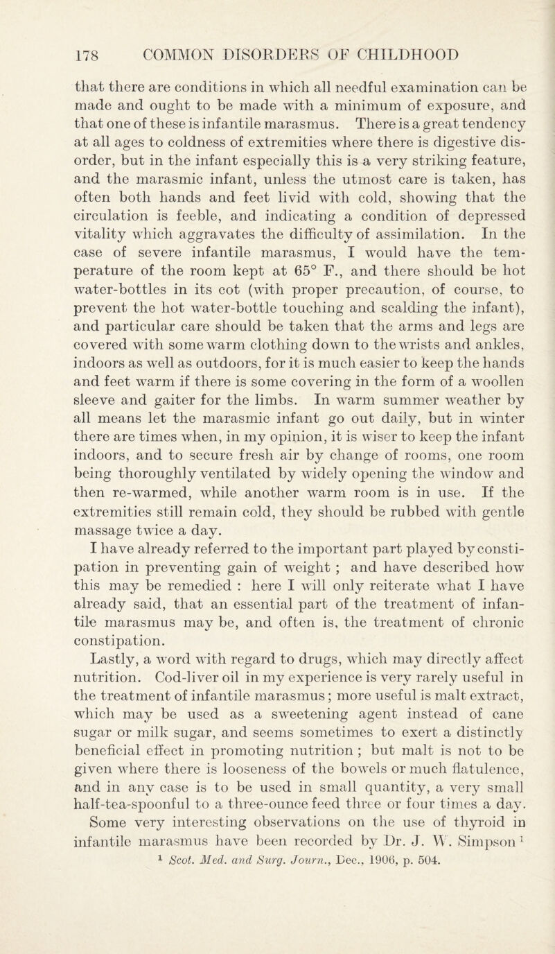 that there are conditions in which all needful examination can be made and ought to be made with a minimum of exposure, and that one of these is infantile marasmus. There is a great tendency at all ages to coldness of extremities where there is digestive dis¬ order, but in the infant especially this is a very striking feature, and the marasmic infant, unless the utmost care is taken, has often both hands and feet livid with cold, showing that the circulation is feeble, and indicating a condition of depressed vitality which aggravates the difficulty of assimilation. In the case of severe infantile marasmus, I would have the tem¬ perature of the room kept at 65° F., and there should be hot water-bottles in its cot (with proper precaution, of course, to prevent the hot water-bottle touching and scalding the infant), and particular care should be taken that the arms and legs are covered with some warm clothing down to the wrists and ankles, indoors as well as outdoors, for it is much easier to keep the hands and feet warm if there is some covering in the form of a woollen sleeve and gaiter for the limbs. In warm summer weather by all means let the marasmic infant go out daily, but in winter there are times when, in my opinion, it is wiser to keep the infant indoors, and to secure fresh air by change of rooms, one room being thoroughly ventilated by widely opening the window and then re-warmed, while another warm room is in use. If the extremities still remain cold, they should be rubbed with gentle massage twice a day. I have already referred to the important part played by consti¬ pation in preventing gain of weight ; and have described how this may be remedied : here I will only reiterate what I have already said, that an essential part of the treatment of infan¬ tile marasmus may be, and often is, the treatment of chronic constipation. Lastly, a word with regard to drugs, which may directly affect nutrition. Cod-liver oil in my experience is very rarely useful in the treatment of infantile marasmus; more useful is malt extract, which may be used as a sweetening agent instead of cane sugar or milk sugar, and seems sometimes to exert a distinctly beneficial effect in promoting nutrition ; but malt is not to be given where there is looseness of the bowels or much flatulence, and in any case is to be used in small quantity, a very small half-tea-spoonful to a three-ounce feed three or four times a day. Some very interesting observations on the use of thyroid in infantile marasmus have been recorded by Dr. J. W. Simpson 1 1 Scot. Med. and Surg. Journ., Dec., 1906, p. 504.