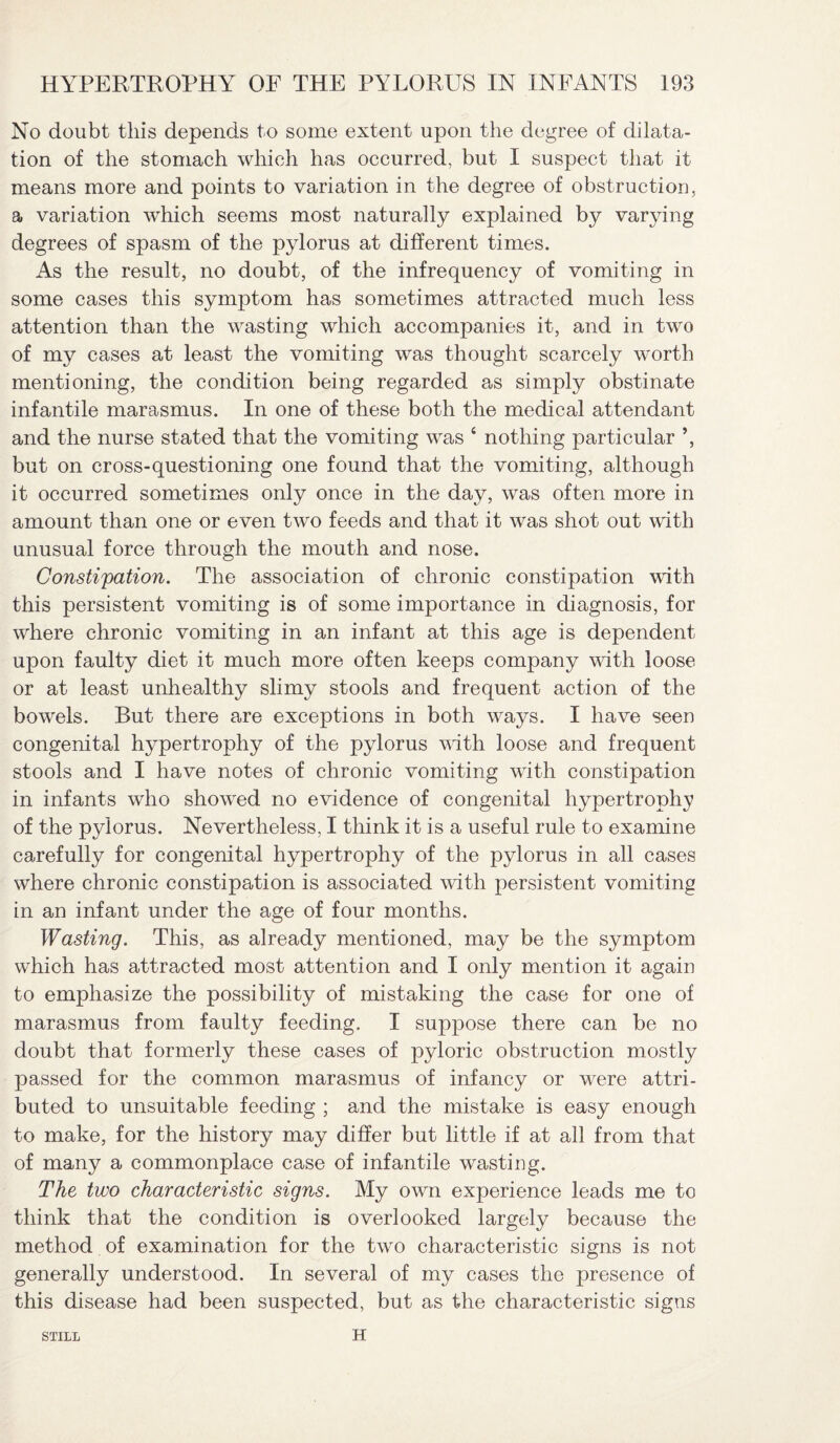 No doubt this depends to some extent upon the degree of dilata¬ tion of the stomach which has occurred, but I suspect that it means more and points to variation in the degree of obstruction, a variation which seems most naturally explained by varying degrees of spasm of the pylorus at different times. As the result, no doubt, of the infrequency of vomiting in some cases this symptom has sometimes attracted much less attention than the wasting which accompanies it, and in two of my cases at least the vomiting was thought scarcely worth mentioning, the condition being regarded as simply obstinate infantile marasmus. In one of these both the medical attendant and the nurse stated that the vomiting was 4 nothing particular ’, but on cross-questioning one found that the vomiting, although it occurred sometimes only once in the day, was often more in amount than one or even two feeds and that it was shot out with unusual force through the mouth and nose. Constipation. The association of chronic constipation with this persistent vomiting is of some importance in diagnosis, for where chronic vomiting in an infant at this age is dependent upon faulty diet it much more often keeps company with loose or at least unhealthy slimy stools and frequent action of the bowels. But there are exceptions in both ways. I have seen congenital hypertrophy of the pylorus with loose and frequent stools and I have notes of chronic vomiting with constipation in infants who showed no evidence of congenital hypertrophy of the pylorus. Nevertheless, I think it is a useful rule to examine carefully for congenital hypertrophy of the pylorus in all cases where chronic constipation is associated with persistent vomiting in an infant under the age of four months. Wasting. This, as already mentioned, may be the symptom which has attracted most attention and I only mention it again to emphasize the possibility of mistaking the case for one of marasmus from faulty feeding. I suppose there can be no doubt that formerly these cases of pyloric obstruction mostly passed for the common marasmus of infancy or were attri¬ buted to unsuitable feeding ; and the mistake is easy enough to make, for the history may differ but little if at all from that of many a commonplace case of infantile wasting. The two characteristic signs. My own experience leads me to think that the condition is overlooked largely because the method of examination for the two characteristic signs is not generally understood. In several of my cases the presence of this disease had been suspected, but as the characteristic signs STILL H