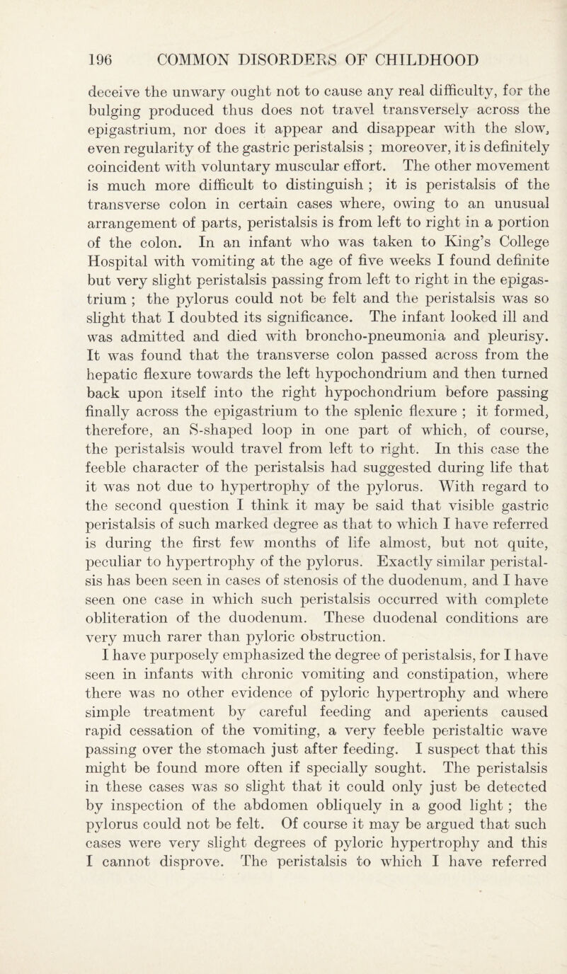 deceive the unwary ought not to cause any real difficulty, for the bulging produced thus does not travel transversely across the epigastrium, nor does it appear and disappear with the slow, even regularity of the gastric peristalsis ; moreover, it is definitely coincident with voluntary muscular effort. The other movement is much more difficult to distinguish ; it is peristalsis of the transverse colon in certain cases where, owing to an unusual arrangement of parts, peristalsis is from left to right in a portion of the colon. In an infant who was taken to King’s College Hospital with vomiting at the age of five weeks I found definite but very slight peristalsis passing from left to right in the epigas¬ trium ; the pylorus could not be felt and the peristalsis was so slight that I doubted its significance. The infant looked ill and was admitted and died with broncho-pneumonia and pleurisy. It was found that the transverse colon passed across from the hepatic flexure towards the left hypochondrium and then turned back upon itself into the right hypochondrium before passing finally across the epigastrium to the splenic flexure ; it formed, therefore, an S-shaped loop in one part of which, of course, the peristalsis would travel from left to right. In this case the feeble character of the peristalsis had suggested during life that it was not due to hypertrophy of the pylorus. With regard to the second question I think it may be said that visible gastric peristalsis of such marked degree as that to which I have referred is during the first few months of life almost, but not quite, peculiar to hypertrophy of the pylorus. Exactly similar peristal¬ sis has been seen in cases of stenosis of the duodenum, and I have seen one case in which such peristalsis occurred with complete obliteration of the duodenum. These duodenal conditions are very much rarer than pyloric obstruction. I have purposely emphasized the degree of peristalsis, for I have seen in infants with chronic vomiting and constipation, where there was no other evidence of pyloric hypertrophy and where simple treatment by careful feeding and aperients caused rapid cessation of the vomiting, a very feeble peristaltic wave passing over the stomach just after feeding. I suspect that this might be found more often if specially sought. The peristalsis in these cases was so slight that it could only just be detected by inspection of the abdomen obliquely in a good light ; the pylorus could not be felt. Of course it may be argued that such cases were very slight degrees of pyloric hypertrophy and this I cannot disprove. The peristalsis to which I have referred