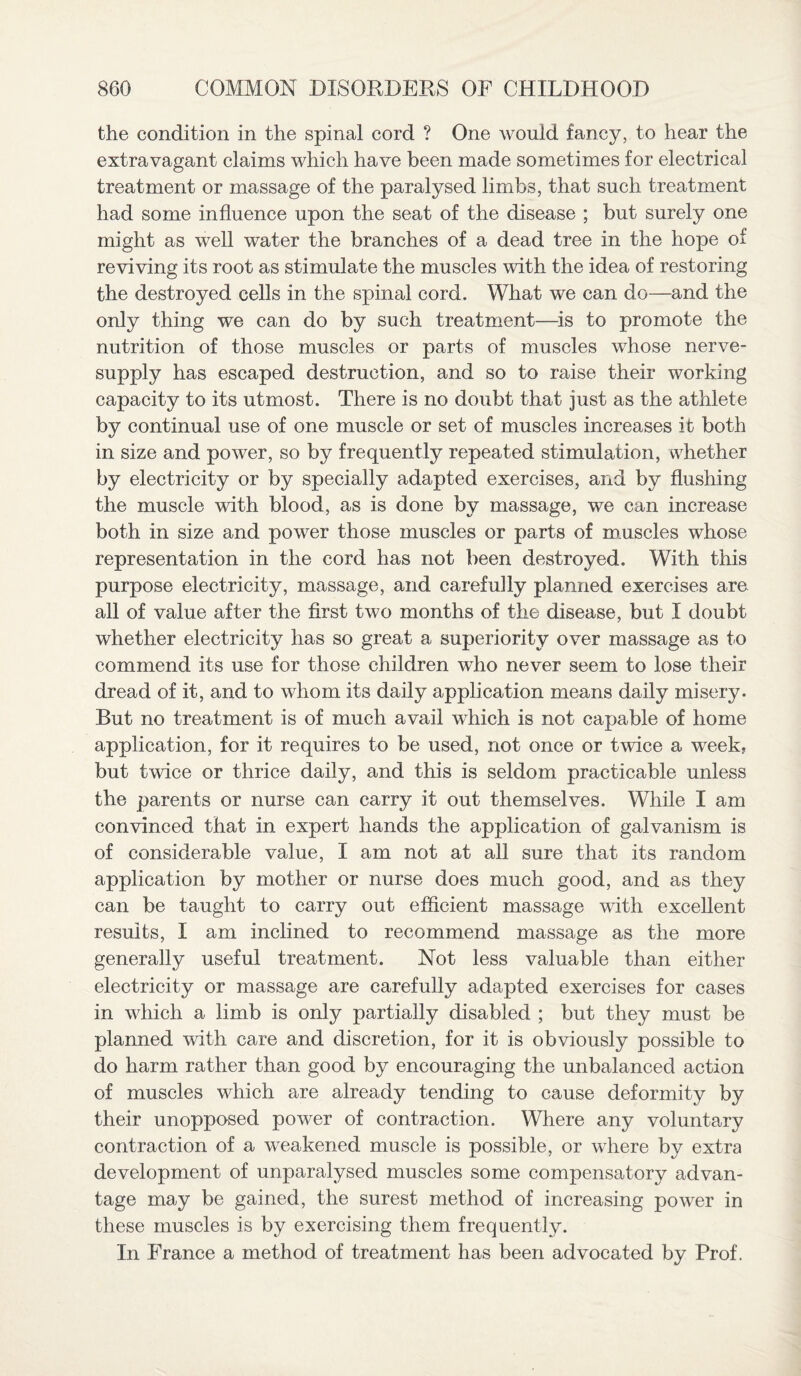 the condition in the spinal cord ? One would fancy, to hear the extravagant claims which have been made sometimes for electrical treatment or massage of the paralysed limbs, that such treatment had some influence upon the seat of the disease ; but surely one might as well water the branches of a dead tree in the hope of reviving its root as stimulate the muscles with the idea of restoring the destroyed cells in the spinal cord. What we can do—and the only thing we can do by such treatment—is to promote the nutrition of those muscles or parts of muscles whose nerve- supply has escaped destruction, and so to raise their working capacity to its utmost. There is no doubt that just as the athlete by continual use of one muscle or set of muscles increases it both in size and power, so by frequently repeated stimulation, whether by electricity or by specially adapted exercises, and by flushing the muscle with blood, as is done by massage, we can increase both in size and power those muscles or parts of muscles whose representation in the cord has not been destroyed. With this purpose electricity, massage, and carefully planned exercises are all of value after the first two months of the disease, but I doubt whether electricity has so great a superiority over massage as to commend its use for those children who never seem to lose their dread of it, and to whom its daily application means daily misery. But no treatment is of much avail which is not capable of home application, for it requires to be used, not once or twice a week, but twice or thrice daily, and this is seldom practicable unless the parents or nurse can carry it out themselves. While I am convinced that in expert hands the application of galvanism is of considerable value, I am not at all sure that its random application by mother or nurse does much good, and as they can be taught to carry out efficient massage with excellent results, I am inclined to recommend massage as the more generally useful treatment. Not less valuable than either electricity or massage are carefully adapted exercises for cases in which a limb is only partially disabled ; but they must be planned with care and discretion, for it is obviously possible to do harm rather than good by encouraging the unbalanced action of muscles which are already tending to cause deformity by their unopposed power of contraction. Where any voluntary contraction of a weakened muscle is possible, or where by extra development of unparalysed muscles some compensatory advan¬ tage may be gained, the surest method of increasing power in these muscles is by exercising them frequently. In France a method of treatment has been advocated by Prof.