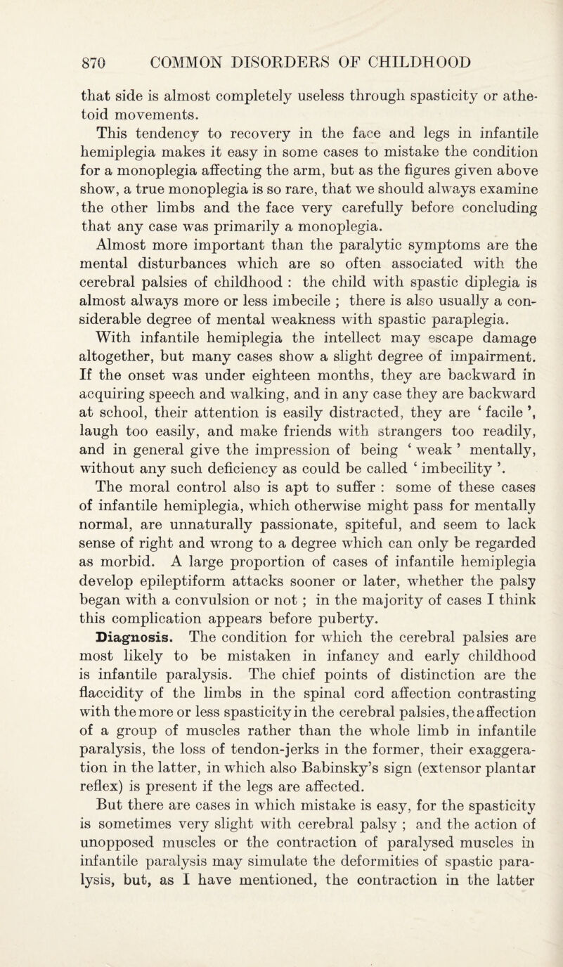 that side is almost completely useless through spasticity or athe- toid movements. This tendency to recovery in the face and legs in infantile hemiplegia makes it easy in some cases to mistake the condition for a monoplegia affecting the arm, but as the figures given above show, a true monoplegia is so rare, that we should always examine the other limbs and the face very carefully before concluding that any case was primarily a monoplegia. Almost more important than the paralytic symptoms are the mental disturbances which are so often associated with the cerebral palsies of childhood : the child with spastic diplegia is almost always more or less imbecile ; there is also usually a con¬ siderable degree of mental weakness with spastic paraplegia. With infantile hemiplegia the intellect may escape damage altogether, but many cases show a slight degree of impairment. If the onset was under eighteen months, they are backward in acquiring speech and walking, and in any case they are backward at school, their attention is easily distracted, they are ‘ facile \ laugh too easily, and make friends with strangers too readily, and in general give the impression of being * weak ’ mentally, without any such deficiency as could be called ‘ imbecility ’. The moral control also is apt to suffer : some of these cases of infantile hemiplegia, which otherwise might pass for mentally normal, are unnaturally passionate, spiteful, and seem to lack sense of right and wrong to a degree which can only be regarded as morbid. A large proportion of cases of infantile hemiplegia develop epileptiform attacks sooner or later, whether the palsy began with a convulsion or not ; in the majority of cases I think this complication appears before puberty. Diagnosis. The condition for which the cerebral palsies are most likely to be mistaken in infancy and early childhood is infantile paralysis. The chief points of distinction are the flaccidity of the limbs in the spinal cord affection contrasting with the more or less spasticity in the cerebral palsies, the affection of a group of muscles rather than the whole limb in infantile paralysis, the loss of tendon-jerks in the former, their exaggera¬ tion in the latter, in which also Babinsky’s sign (extensor plantar reflex) is present if the legs are affected. But there are cases in which mistake is easy, for the spasticity is sometimes very slight with cerebral palsy ; and the action of unopposed muscles or the contraction of paralysed muscles in infantile paralysis may simulate the deformities of spastic para¬ lysis, but, as I have mentioned, the contraction in the latter