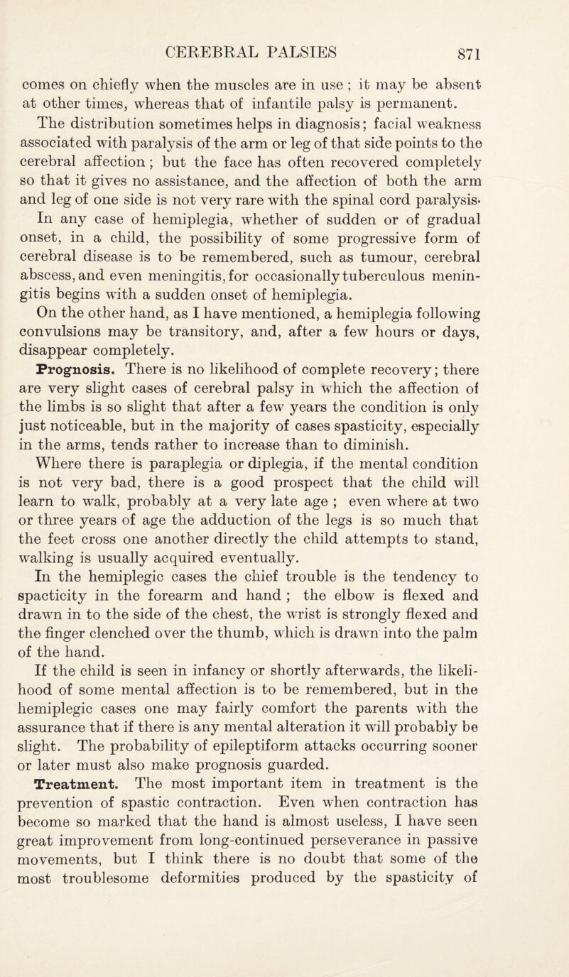 comes on chiefly when the muscles are in use ; it may be absent at other times, whereas that of infantile palsy is permanent. The distribution sometimes helps in diagnosis; facial weakness associated with paralysis of the arm or leg of that side points to the cerebral affection ; but the face has often recovered completely so that it gives no assistance, and the affection of both the arm and leg of one side is not very rare with the spinal cord paralysis- In any case of hemiplegia, whether of sudden or of gradual onset, in a child, the possibility of some progressive form of cerebral disease is to be remembered, such as tumour, cerebral abscess, and even meningitis, for occasionally tuberculous menin¬ gitis begins with a sudden onset of hemiplegia. On the other hand, as I have mentioned, a hemiplegia following convulsions may be transitory, and, after a few hours or days, disappear completely. Prognosis. There is no likelihood of complete recovery; there are very slight cases of cerebral palsy in which the affection of the limbs is so slight that after a few years the condition is only just noticeable, but in the majority of cases spasticity, especially in the arms, tends rather to increase than to diminish. Where there is paraplegia or diplegia, if the mental condition is not very bad, there is a good prospect that the child will learn to walk, probably at a very late age ; even where at two or three years of age the adduction of the legs is so much that the feet cross one another directly the child attempts to stand, walking is usually acquired eventually. In the hemiplegic cases the chief trouble is the tendency to spacticity in the forearm and hand ; the elbow is flexed and drawn in to the side of the chest, the wrist is strongly flexed and the finger clenched over the thumb, which is drawn into the palm of the hand. If the child is seen in infancy or shortly afterwards, the likeli¬ hood of some mental affection is to be remembered, but in the hemiplegic cases one may fairly comfort the parents with the assurance that if there is any mental alteration it will probably be slight. The probability of epileptiform attacks occurring sooner or later must also make prognosis guarded. Treatment. The most important item in treatment is the prevention of spastic contraction. Even when contraction has become so marked that the hand is almost useless, I have seen great improvement from long-continued perseverance in passive movements, but I think there is no doubt that some of the most troublesome deformities produced by the spasticity of