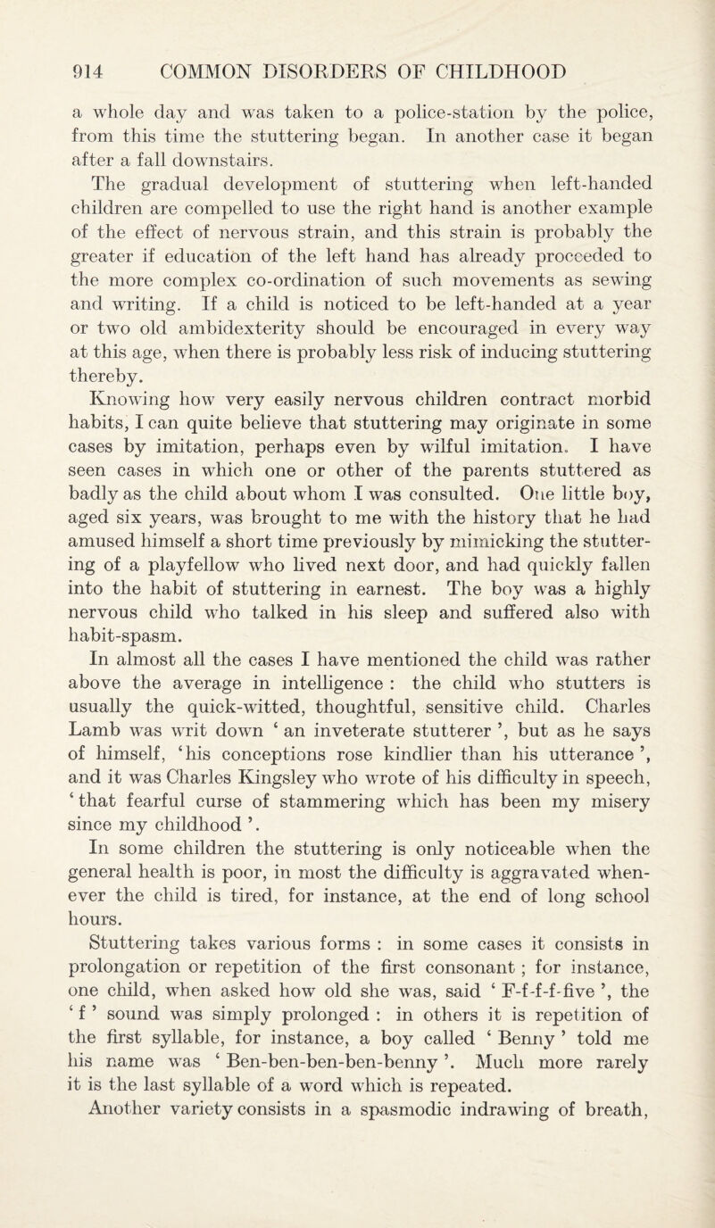 a whole day and was taken to a police-station by the police, from this time the stuttering began. In another case it began after a fall downstairs. The gradual development of stuttering when left-handed children are compelled to use the right hand is another example of the effect of nervous strain, and this strain is probably the greater if education of the left hand has already proceeded to the more complex co-ordination of such movements as sewing and writing. If a child is noticed to be left-handed at a year or two old ambidexterity should be encouraged in every way at this age, when there is probably less risk of inducing stuttering thereby. Knowing how very easily nervous children contract morbid habits, I can quite believe that stuttering may originate in some cases by imitation, perhaps even by wilful imitation, I have seen cases in which one or other of the parents stuttered as badly as the child about whom I was consulted. One little boy, aged six years, was brought to me with the history that he had amused himself a short time previously by mimicking the stutter¬ ing of a playfellow who lived next door, and had quickly fallen into the habit of stuttering in earnest. The boy was a highly nervous child who talked in his sleep and suffered also with habit-spasm. In almost all the cases I have mentioned the child was rather above the average in intelligence : the child who stutters is usually the quick-witted, thoughtful, sensitive child. Charles Lamb was writ down ‘ an inveterate stutterer ’, but as he says of himself, ‘his conceptions rose kindlier than his utterance and it was Charles Kingsley who wrote of his difficulty in speech, ‘ that fearful curse of stammering which has been my misery since my childhood In some children the stuttering is only noticeable when the general health is poor, in most the difficulty is aggravated when¬ ever the child is tired, for instance, at the end of long school hours. Stuttering takes various forms : in some cases it consists in prolongation or repetition of the first consonant ; for instance, one child, when asked how old she was, said ‘ F-f-f-f-five the ‘ f ’ sound was simply prolonged : in others it is repetition of the first syllable, for instance, a boy called ‘ Benny ’ told me his name was ‘ Ben-ben-ben-ben-benny ’. Much more rarely it is the last syllable of a word which is repeated. Another variety consists in a spasmodic indrawing of breath,