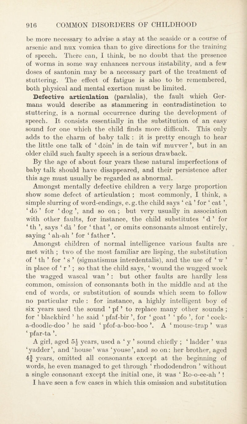 be more necessary to advise a stay at the seaside or a course of arsenic and nnx vomica than to give directions for the training of speech. There can, I think, be no doubt that the presence of worms in some way enhances nervous instability, and a few doses of santonin may be a necessary part of the treatment of stuttering. The effect of fatigue is also to be remembered, both physical and mental exertion must be limited. Defective articulation (paralalia), the fault which Ger¬ mans would describe as stammering in contradistinction to stuttering, is a normal occurrence during the development of speech. It consists essentially in the substitution of an easy sound for one which the child finds more difficult. This only adds to the charm of baby talk : it is pretty enough to hear the little one talk of 4 doin’ in de tain wif muvver *, but in an older child such faulty speech is a serious drawback. By the age of about four years these natural imperfections of baby talk should have disappeared, and their persistence after this age must usually be regarded as abnormal. Amongst mentally defective children a very large proportion show some defect of articulation ; most commonly, I think, a simple slurring of word-endings, e.g.the child says 4 ca ’ for 4 cat ’, 4 do ’ for 4 dog ’, and so on ; but very usually in association with other faults, for instance, the child substitutes 4 d ’ for 4 th ’, says 4 da ’ for 4 that ’, or omits consonants almost entirely, saying 4 ah-ah ’ for 4 father \ Amongst children of normal intelligence various faults are met with ; two of the most familiar are lisping, the substitution of 4 th ’ for 4 s ’ (sigmatismus interdentalis), and the use of 4 w ’ in place of 4 r ’ ; so that the child says, 4 wound the wugged wock the wagged wascal wan ’ : but other faults are hardly less common, omission of consonants both in the middle and at the end of words, or substitution of sounds which seem to follow no particular rule : for instance, a highly intelligent boy of six years used the sound 4 pf ’ to replace many other sounds ; for 4 blackbird ’ he said 4 pfaf-bir ’, for 4 goat ’ 4 pfo ’, for 4 cock- a-doodle-doo ’ he said 4 pfof-a-boo-boo ’. A 4 mouse-trap ’ was 4 pfar-ta ’. A girl, aged 5| years, used a 4 y ’ sound chiefly ; 4 ladder ’ was 4yadder’, and ‘house’ was ‘youse’,and so on: her brother, aged 4f years, omitted all consonants except at the beginning of words, he even managed to get through 4 rhododendron ’ without a single consonant except the initial one, it was 4 Ro-o-ee-ah ’ ! I have seen a few cases in which this omission and substitution