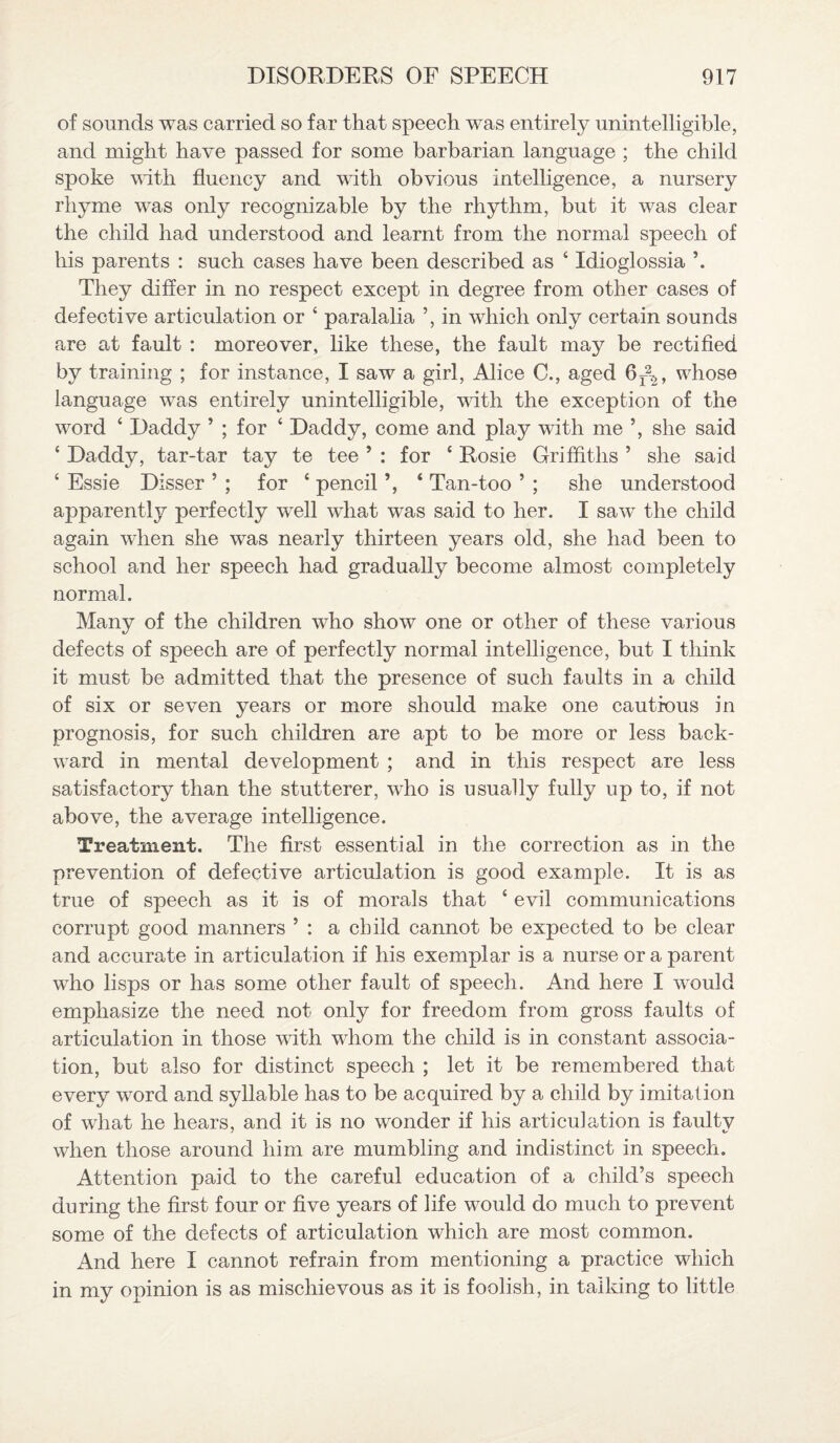 of sounds was carried so far that speech was entirely unintelligible, and might have passed for some barbarian language ; the child spoke with fluency and with obvious intelligence, a nursery rhyme was only recognizable by the rhythm, but it was clear the child had understood and learnt from the normal speech of his parents : such cases have been described as ‘ Xdioglossia They differ in no respect except in degree from other cases of defective articulation or ‘ paralalia ’, in which only certain sounds are at fault : moreover, like these, the fault may be rectified by training ; for instance, I saw a girl, Alice C., aged 6r\, whose language was entirely unintelligible, with the exception of the word ‘ Daddy ’ ; for ‘ Daddy, come and play with me ’, she said ‘ Daddy, tar-tar tay te tee ’ : for c Rosie Griffiths ’ she said ‘ Essie Disser ’ ; for c pencil ‘ Tan-too ’ ; she understood apparently perfectly well what was said to her. I saw the child again when she was nearly thirteen years old, she had been to school and her speech had gradually become almost completely normal. Many of the children who show one or other of these various defects of speech are of perfectly normal intelligence, but I think it must be admitted that the presence of such faults in a child of six or seven years or more should make one cautious in prognosis, for such children are apt to be more or less back¬ ward in mental development ; and in this respect are less satisfactory than the stutterer, who is usually fully up to, if not above, the average intelligence. Treatment. The first essential in the correction as in the prevention of defective articulation is good example. It is as true of speech as it is of morals that ‘ evil communications corrupt good manners ’ : a child cannot be expected to be clear and accurate in articulation if his exemplar is a nurse or a parent who lisps or has some other fault of speech. And here I would emphasize the need not only for freedom from gross faults of articulation in those with whom the child is in constant associa¬ tion, but also for distinct speech ; let it be remembered that every word and syllable has to be acquired by a child by imitation of what he hears, and it is no wonder if his articulation is faulty when those around him are mumbling and indistinct in speech. Attention paid to the careful education of a child’s speech during the first four or five years of life would do much to prevent some of the defects of articulation which are most common. And here I cannot refrain from mentioning a practice which in my opinion is as mischievous as it is foolish, in talking to little