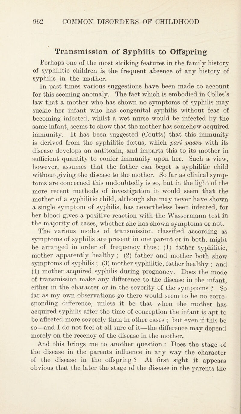 Transmission of Syphilis to Offspring Perhaps one of the most striking features in the family history of syphilitic children is the frequent absence of any history of syphilis in the mother. In past times various suggestions have been made to account for this seeming anomaly. The fact which is embodied in Colles’s law that a mother who has shown no symptoms of syphilis may suckle her infant who has congenital syphilis without feat of becoming infected, whilst a wet nurse would be infected by the same infant, seems to show that the mother has somehow acquired immunity. It has been suggested (Coutts) that this immunity is derived from the syphilitic foetus, which pari passu with its disease develops an antitoxin, and imparts this to its mother in sufficient quantity to confer immunity upon her. Such a view, however, assumes that the father can beget a syphilitic child without giving the disease to the mother. So far as clinical symp¬ toms are concerned this undoubtedly is so, but in the light of the more recent methods of investigation it would seem that the mother of a syphilitic child, although she may never have shown a single symptom of syphilis, has nevertheless been infected, for her blood gives a positive reaction with the Wassermann test in the majority of cases, whether she has shown symptoms or not. The various modes of transmission, classified according as symptoms of syphilis are present in one parent or in both, might be arranged in order of frequency thus: (1) father syphilitic, mother apparently healthy ; (2) father and mother both show symptoms of syphilis ; (3) mother syphilitic, father healthy ; and (4) mother acquired syphilis during pregnancy. Does the mode of transmission make any difference to the disease in the infant, either in the character or in the severity of the symptoms ? So far as my own observations go there would seem to be no corre¬ sponding difference, unless it be that when the mother has acquired syphilis after the time of conception the infant is apt to be affected more severely than in other cases ; but even if this be so—and I do not feel at all sure of it—the difference may depend merely on the recency of the disease in the mother. And this brings me to another question : Does the stage of the disease in the parents influence in any way the character of the disease in the offspring ? At first sight it appears obvious that the later the stage of the disease in the parents the