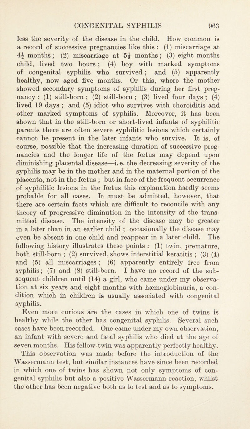 less the severity of the disease in the child. How common is a record of successive pregnancies like this : (1) miscarriage at 4J months; (2) miscarriage at 5| months; (3) eight months child, lived two hours ; (4) boy with marked symptoms of congenital syphilis who survived; and (5) apparently healthy, now aged five months. Or this, where the mother showed secondary symptoms of syphilis during her first preg¬ nancy : (1) still-born ; (2) still-born ; (3) lived four days ; (4) lived 19 days ; and (5) idiot who survives with choroiditis and other marked symptoms of syphilis. Moreover, it has been shown that in the still-born or short-lived infants of syphilitic parents there are often severe syphilitic lesions which certainly cannot be present in the later infants who survive. It is, of course, possible that the increasing duration of successive preg¬ nancies and the longer life of the foetus may depend upon diminishing placental disease—i.e. the decreasing severity of the syphilis may be in the mother and in the maternal portion of the placenta, not in the foetus ; but in face of the frequent occurrence of syphilitic lesions in the foetus this explanation hardly seems probable for all cases. It must be admitted, however, that there are certain facts which are difficult to reconcile with any theory of progressive diminution in the intensity of the trans¬ mitted disease. The intensity of the disease may be greater in a later than in an earlier child ; occasionally the disease may even be absent in one child and reappear in a later child. The following history illustrates these points : (1) twin, premature, both still-born ; (2) survived, shows interstitial keratitis ; (3) (4) and (5) all miscarriages ; (6) apparently entirely free from syphilis; (7) and (8) still-born. I have no record of the sub¬ sequent children until (14) a girl, who came under my observa¬ tion at six years and eight months with haemoglobinuria, a con¬ dition which in children is usually associated with congenital syphilis. Even more curious are the cases in which one of twins is healthy while the other has congenital syphilis. Several such cases have been recorded. One came under my own observation, an infant with severe and fatal syphilis who died at the age of seven months. His fellow-twin was apparently perfectly healthy. This observation was made before the introduction of the Wassermann test, but similar instances have since been recorded in which one of twins has shown not only symptoms of con¬ genital syphilis but also a positive Wassermann reaction, whilst the other has been negative both as to test and as to symptoms.