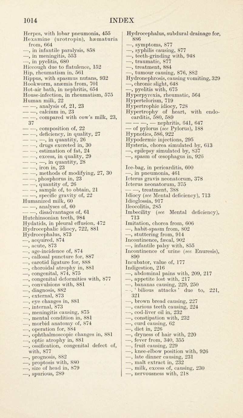 Herpes, with lobar pneumonia, 455 Hexamine (urotropin), hsematuria from, 664 —, in infantile paralysis, 858 —, in meningitis, 553 —, in pyelitis, 680 Hiccough due to flatulence, 152 Hip, rheumatism in, 561 Hippus, with spasmus nutans, 932 Hookworm, anaemia from, 701 Hot-air bath, in nephritis, 654 House-infection, in rheumatism, 575 Human milk, 22 -, analysis of, 21, 23 -, calcium in, 23 -, compared with cow’s milk, 23, 37 -, composition of, 22 — -—, deficiency, in quality, 27 — —, —, in quantity, 26 ■-, drugs excreted in, 30 — —, estimation of fat, 24 -—- —, excess, in quality, 29 -, —, in quantity, 28 — -—, iron in, 23 --, methods of modifying, 27, 30 -, phosphorus in, 23 — -—, quantity of, 26 -— -—, sample of, to obtain, 21 -, specific gravity of, 22 Humanized milk, 60 -, analyses of, 60 — -, disadvantages of, 61 Hutchinsonian teeth, 984 Hydatids, in pleural effusion, 472 Hydrocephalic idiocy, 722, 881 Hydrocephalus, 873 —, acquired, 874 —, acute, 873 -—, age-incidence of, 874 -—, callosal puncture for, 887 -—, carotid ligature for, 888 —, choroidal atrophy in, 881 —, congenital, 874. 875 —, congenital deformities with, 877 -—, convulsions with, 881 —, diagnosis, 882 —, external, 873 -—, eye changes in, 881 -—, internal, 873 —, meningitis causing, 875 —, mental condition in, 881 -—, morbid anatomy of, 874 -—, operation for, 884 -—, ophthalmoscopic changes in, 881 -—, optic atrophy in, 881 —, ossification, congenital defect of, with, 877 —, prognosis, 882 —, proptosis with, 880 —, size of head in, 879 —, spurious, 289 Hydrocephalus, subdural drainage for, 886 —, symptoms, 877 —, syphilis causing, 877 —, teeth-grinding with, 948 —, traumatic, 877 —, treatment, 884 —, tumour causing, 876, 882 Hydronephrosis, causing vomiting, 329 —, chronic slight, 648 —, pyelitis with, 675 Hyperpyrexia, rheumatic, 564 Hypertelorism, 719 Hypertrophic idiocy, 728 Hypertrophy of heart, with endo¬ carditis, 580, 589 -, — nephritis, 641, 647 — of pylorus (see Pylorus), 188 Hypnotics, 586, 922 Hypodermic injections, 295 Hysteria, chorea simulated by, 613 —, epilepsy simulated by, 837 —, spasm of oesophagus in, 926 Ice-bag, in pericarditis, 600 —, in pneumonia, 461 Icterus gravis neonatorum, 378 Icterus neonatorum, 375 -, treatment, 388 Idiocy (see Mental deficiency ), 713 Idioglossia, 917 Ileocolitis, 285 Imbecility (see Mental deficiency), 713 Imitation, chorea from, 606 —, habit-spasm from, 802 —, stuttering from, 914 Incontinence, faecal, 902 -—, infantile palsy with, 855 Incontinence of urine (see Enuresis), 890 Incubator, value of, 177 Indigestion, 216 —, abdominal pains with, 209, 217 —, appetite lost with, 217 —, bananas causing, 229, 250 ‘ bilious attacks ’ due to, 221, 321 —, brown bread causing, 227 —, carious teeth causing, 224 —, cod-liver oil in, 232 —, constipation with, 232 —, curd causing, 62 —, diet in, 226 —, dryness of hair with, 220 —, fever from, 340, 355 —, fruit causing, 229 —, knee-elbow position with, 926 —, late dinner causing, 231 —, malt extract in, 232 —, milk, excess of, causing, 230 —, nervousness with, 218