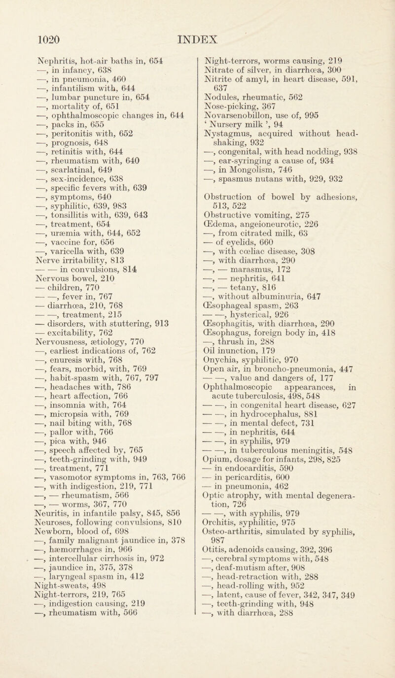 Nephritis, hot-air baths in, 654 —, in infancy, 638 —, in pneumonia, 460 —, infantilism with, 644 —, lumbar puncture in, 654 —, mortality of, 651 —, ophthalmoscopic changes in, 644 —, packs in, 655 •—, peritonitis with, 652 —, prognosis, 648 —, retinitis with, 644 —, rheumatism with, 640 —, scarlatinal, 649 —, sex-incidence, 638 —, specific fevers with, 639 —, symptoms, 640 —, syphilitic, 639, 983 —, tonsillitis with, 639, 643 —, treatment, 654 —, uraemia with, 644, 652 —, vaccine for, 656 —, varicella with, 639 Nerve irritability, 813 -in convulsions, 814 Nervous bowel, 210 — children, 770 -, fever in, 767 — diarrhoea, 210, 768 -, treatment, 215 — disorders, with stuttering, 913 — excitability, 762 Nervousness, aetiology, 770 -—, earliest indications of, 762 —, enuresis with, 768 —, fears, morbid, with, 769 —, habit-spasm with, 767, 797 —, headaches with, 786 —, heart affection, 766 —, insomnia with, 764 —, micropsia with, 769 —, nail biting with, 768 —, pallor with, 766 —, pica with, 946 —, speech affected by, 765 —, teeth-grincling with, 949 ■—, treatment, 771 •—, vasomotor symptoms in, 763, 766 —, with indigestion, 219, 771 —, — rheumatism, 566 —, — worms, 367, 770 Neuritis, in infantile palsy, 845, 856 Neuroses, following convulsions, 810 Newborn, blood of, 698 —, family malignant jaundice in, 378 —, haemorrhages in, 966 ■—, intercellular cirrhosis in, 972 —, jaundice in, 375, 378 —, laryngeal spasm in, 412 Night-sweats, 498 Night-terrors, 219, 765 •—, indigestion causing, 219 —, rheumatism with, 566 Night-terrors, worms causing, 219 Nitrate of silver, in diarrhoea, 300 Nitrite of amyl, in heart disease, 591, 637 Nodules, rheumatic, 562 Nose-picking, 367 Novarsenobillon, use of, 995 ‘ Nursery milk 5, 94 Nystagmus, acquired without head¬ shaking, 932 —, congenital, with head nodding, 938 —, ear-syringing a cause of, 934 —, in Mongolism, 746 —, spasmus nutans with, 929, 932 Obstruction of bowel by adhesions, 513, 522 Obstructive vomiting, 275 (Edema, angeioneurotic, 226 —, from citrated milk, 63 ■— of eyelids, 660 -—, with coeliac disease, 308 —, with diarrhoea, 290 —, — marasmus, 172 -—, — nephritis, 641 —, — tetany, 816 -—, without albuminuria, 647 (Esophageal spasm, 263 -, hysterical, 926 (Esophagitis, with diarrhoea, 290 (Esophagus, foreign body in, 418 —, thrush in, 288 Oil inunction, 179 Onychia, syphilitic, 970 Open air, in broncho-pneumonia, 447 -, value and dangers of, 177 Ophthalmoscopic appearances, in acute tuberculosis, 498, 548 -, in congenital heart disease, 627 -, in hydrocephalus, 881 -, in mental defect, 731 --, in nephritis, 644 --, in syphilis, 979 ■-, in tuberculous meningitis, 548 Opium, dosage for infants, 298, 825 — in endocarditis, 590 — in pericarditis, 600 — in pneumonia, 462 Optic atrophy, with mental degenera¬ tion, 726 -, with syphilis, 979 Orchitis, syphilitic, 975 Osteo-arthritis, simulated by syphilis, 987 Otitis, adenoids causing, 392, 396 —, cerebral symptoms with, 548 —, deaf-mutism after, 908 —, head-retraction with, 288 —, head-rolling with, 952 —, latent, cause of fever, 342, 347, 349 —, teeth-grinding with, 948 —, with diarrhoea, 288