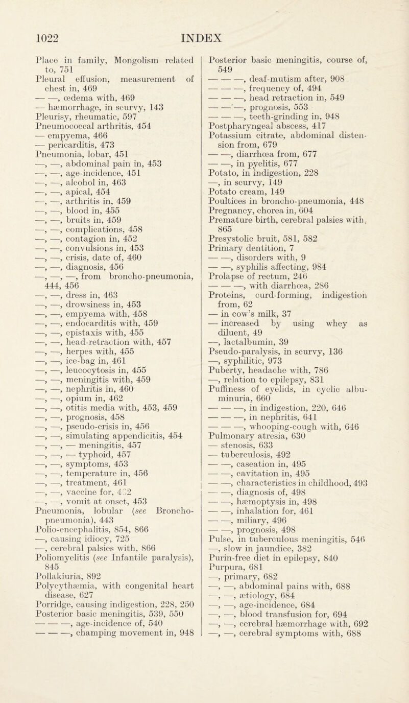 Place in family, Mongolism related to, 751 Pleural effusion, measurement of chest in, 469 — -—, oedema with, 469 — haemorrhage, in scurvy, 143 Pleurisy, rheumatic, 597 Pneumococcal arthritis, 454 — empyema, 466 -— pericarditis, 473 Pneumonia, lobar, 451 —, -—, abdominal pain in, 453 ■—, —, age-incidence, 451 -—, —, alcohol in, 463 -—, -—, apical, 454 —, -—, arthritis in, 459 -—, —, blood in, 455 -—, •—, bruits in, 459 —, —, complications, 458 •—, —, contagion in, 452 -—, -—, convulsions in, 453 —, —, crisis, date of, 460 —, ■—, diagnosis, 456 -—, —, —, from broncho-pneumonia, 444, 456 —, -—, dress in, 463 —, —, drowsiness in, 453 —, —, empyema with, 458 —, —, endocarditis with, 459 -—, —, epistaxis with, 455 ■—, —, head-retraction with, 457 —, -—, herpes with, 455 —, —, ice-bag in, 461 —, —, leucocytosis in, 455 —, —, meningitis with, 459 —, —, nephritis in, 460 —, —, opium in, 462 —, -—, otitis media with, 453, 459 -—, —, prognosis, 458 -—, —, pseudo-crisis in, 456 —, -—, simulating appendicitis, 454 —, —, — meningitis, 457 —, —, — typhoid, 457 —, -—, symptoms, 453 —, —, temperature in, 456 —, —, treatment, 461 —, —, vaccine for, 432 —, -—, vomit at onset, 453 Pneumonia, lobular (see Broncho¬ pneumonia), 443 Polio-encephalitis, 854, 866 —, causing idiocy, 725 —, cerebral palsies with, 866 Poliomyelitis (see Infantile paralysis), 845 Pollakiuria, 892 Polycythaemia, with congenital heart disease, 627 Porridge, causing indigestion, 228, 250 Posterior basic meningitis, 539, 550 —- — —, age-incidence of, 540 -, champing movement in, 948 Posterior basic meningitis, course of, 549 -, deaf-mutism after, 908 -- -—, frequency of, 494 -, head retraction in, 549 -'—, prognosis, 553 -, teeth-grinding in, 948 Postpharyngeal abscess, 417 Potassium citrate, abdominal disten¬ sion from, 679 -, diarrhoea from, 677 -, in pyelitis, 677 Potato, in indigestion, 228 —, in scurvy, 149 Potato cream, 149 Poultices in broncho-pneumonia, 448 Pregnancy, chorea in, 604 Premature birth, cerebral palsies with, 865 Presystolic bruit, 581, 582 Primary dentition, 7 -, disorders with, 9 -, syphilis affecting, 984 Prolapse of rectum, 246 -, with diarrhoea, 286 Proteins, curd-forming, indigestion from, 62 — in cow’s milk, 37 — increased by using whey as diluent, 49 —, lactalbumin, 39 Pseudo-paralysis, in scurvy, 136 —, syphilitic, 973 Puberty, headache with, 786 —, relation to epilepsy, 831 Puffiness of eyelids, in cyclic albu¬ minuria, 660 -, in indigestion, 220, 646 -—, in nephritis, 641 -, whooping-cough with, 646 Pulmonary atresia, 630 — stenosis, 633 — tuberculosis, 492 -, caseation in, 495 —- —, cavitation in, 495 -, characteristics in childhood, 493 --, diagnosis of, 498 — -—, haemoptysis in, 498 -, inhalation for, 461 -, miliary, 496 -, prognosis, 498 Pulse, in tuberculous meningitis, 546 —, slow in jaundice, 382 Purin-free diet in epilepsy, 840 Purpura, 681 —, primary, 682 -—, —, abdominal pains with, 688 -—, —, aetiology, 684 —, —, age-incidence, 684 —, —, blood transfusion for, 694 —, -—, cerebral haemorrhage with, 692 —, —, cerebral symptoms with, 688