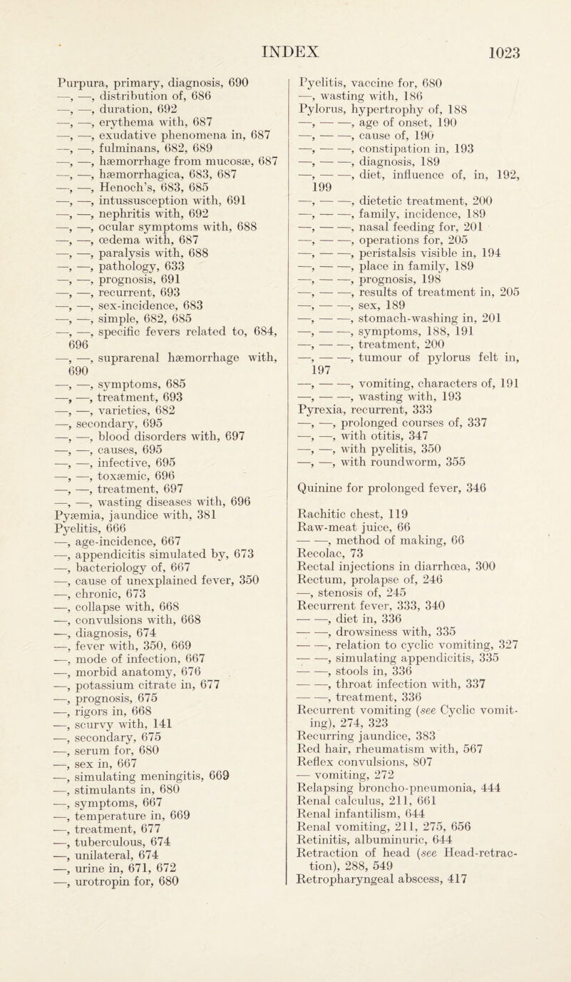 Purpura, primary, diagnosis, 690 —, —-, distribution of, 686 —, —, duration, 692 —, —, erythema with, 687 —, —, exudative phenomena in, 687 —, —, fulminans, 682, 689 —, —, haemorrhage from mucosae, 687 —, —, haemorrhagica, 683, 687 —, —, Henoch’s, 683, 685 —, —, intussusception with, 691 —, —, nephritis with, 692 —, —, ocular symptoms with, 688 —, —, oedema with, 687 —, —, paralysis with, 688 —, —, pathology, 633 —, —, prognosis, 691 —, —, recurrent, 693 —, —, sex-incidence, 683 —■, —, simple, 682, 685 —, —, specific fevers related to, 684, 696 —, —, suprarenal haemorrhage with, 690 —, —, symptoms, 685 -—, —, treatment, 693 —, —, varieties, 682 —, secondary, 695 —, —, blood disorders with, 697 —, —, causes, 695 —, —, infective, 695 —, —, toxaemic, 696 —, —, treatment, 697 —, —, wasting diseases with, 696 Pyaemia, jaundice with, 381 Pyelitis, 666 —, age-incidence, 667 —, appendicitis simulated by, 673 —, bacteriology of, 667 —, cause of unexplained fever, 350 -—, chronic, 673 —, collapse with, 668 —, convulsions with, 668 —, diagnosis, 674 —-, fever with, 350, 669 —, mode of infection, 667 —, morbid anatomy, 676 —, potassium citrate in, 677 -—, prognosis, 675 —, rigors in, 668 —, scurvy with, 141 —, secondary, 675 —, serum for, 680 —, sex in, 667 —, simulating meningitis, 669 -—, stimulants in, 680 -—, symptoms, 667 -—, temperature in, 669 -—, treatment, 677 —, tuberculous, 674 —, unilateral, 674 —, urine in, 671, 672 —, urotropin for, 680 Pyelitis, vaccine for, 680 ■—, wasting with, 186 Pylorus, hypertrophy of, 188 —,-, age of onset, 190 —,-, cause of, 190 —,-, constipation in, 193 —,-, diagnosis, 189 —,-, diet, influence of, in, 192, 199 —,-, dietetic treatment, 200 —,-, family, incidence, 189 —,-, nasal feeding for, 201 —,-, operations for, 205 —,-, peristalsis visible in, 194 —,-, place in family, 189 —,-, prognosis, 198 •—,-, results of treatment in, 205 —,-, sex, 189 —,-, stomach-washing in, 201 —, — -—, symptoms, 188, 191 —, — —, treatment, 200 —,-, tumour of pylorus felt in, 197 —,-, vomiting, characters of, 191 —,-, wasting with, 193 Pyrexia, recurrent, 333 —, —, prolonged courses of, 337 —, —, with otitis, 347 —, —, with pyelitis, 350 —, —, with roundworm, 355 Quinine for prolonged fever, 346 Rachitic chest, 119 Raw-meat juice, 66 — -—, method of making, 66 Recolac, 73 Rectal injections in diarrhoea, 300 Rectum, prolapse of, 246 —, stenosis of, 245 Recurrent fever, 333, 340 -, diet in, 336 -—- —, drowsiness with, 335 -, relation to cyclic vomiting, 327 --, simulating appendicitis, 335 --, stools in, 336 -, throat infection with, 337 •—- —, treatment, 336 Recurrent vomiting (see Cyclic vomit¬ ing), 274, 323 Recurring jaundice, 383 Red hair, rheumatism with, 567 Reflex convulsions, 807 — vomiting, 272 Relapsing broncho-pneumonia, 444 Renal calculus, 211, 661 Renal infantilism, 644 Renal vomiting, 211, 275, 656 Retinitis, albuminuric, 644 Retraction of head (see Head-retrac¬ tion), 288, 549 Retropharyngeal abscess, 417