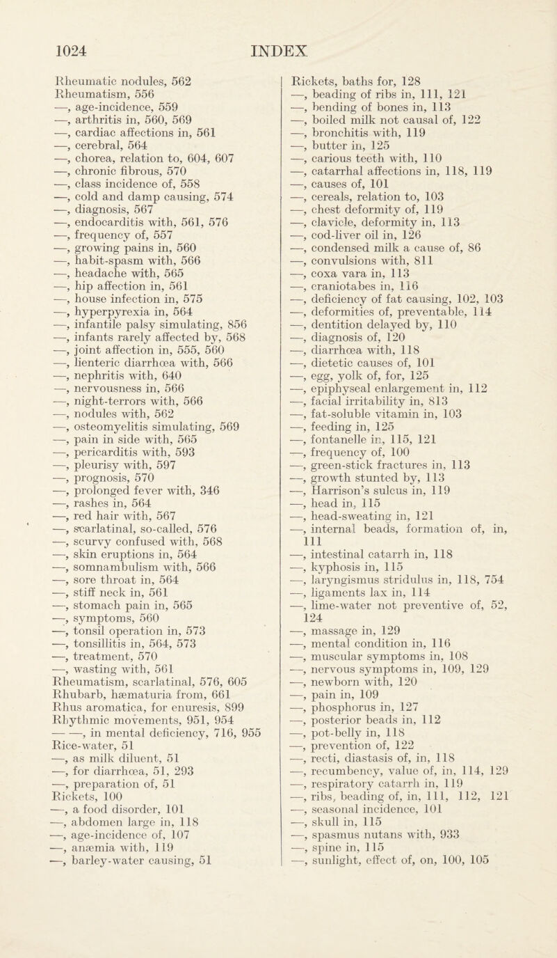 Rheumatic nodules, 562 Rheumatism, 556 -—, age-incidence, 559 —, arthritis in, 560, 569 —, cardiac affections in, 561 —, cerebral, 564 —, chorea, relation to, 604, 607 —, chronic fibrous, 570 —, class incidence of, 558 —, cold and damp causing, 574 —, diagnosis, 567 —, endocarditis with, 561, 576 —, frequency of, 557 —, growing pains in, 560 —, habit-spasm with, 566 —, headache with, 565 -—, hip affection in, 561 ■—, house infection in, 575 —, hyperpyrexia in, 564 -—, infantile palsy simulating, 856 -—, infants rarely affected by, 568 —, joint affection in, 555, 560 —, lienteric diarrhoea with, 566 —, nephritis with, 640 —, nervousness in, 566 —, night-terrors with, 566 -—, nodules with, 562 -—, osteomyelitis simulating, 569 —, pain in side with, 565 —, pericarditis with, 593 —, pleurisy with, 597 -—, prognosis, 570 —, prolonged fever with, 346 —, rashes in, 564 —, red hair with, 567 —, scarlatinal, so-called, 576 —, scurvy confused with, 568 —, skin eruptions in, 564 —, somnambulism with, 566 —, sore throat in, 564 —, stiff neck in, 561 —, stomach pain in, 565 —, symptoms, 560 ■—, tonsil operation in, 573 -—, tonsillitis in, 564, 573 —, treatment, 570 —, wasting with, 561 Rheumatism, scarlatinal, 576, 605 Rhubarb, hsematuria from, 661 Rhus aromatica, for enuresis, 899 Rhythmic movements, 951, 954 -, in mental deficiency, 716, 955 Rice-water, 51 —, as milk diluent, 51 —, for diarrhoea, 51, 293 —, preparation of, 51 Rickets, 100 —, a food disorder, 101 —, abdomen large in, 118 •—, age-incidence of, 107 —, amemia with, 119 -—, barley-water causing, 51 Rickets, baths for, 128 —, beading of ribs in, 111, 121 —, bending of bones in, 113 —, boiled milk not causal of, 122 —, bronchitis with, 119 —, butter in, 125 —, carious teeth with, 110 —, catarrhal affections in, 118, 119 —, causes of, 101 —, cereals, relation to, 103 —, chest deformity of, 119 —, clavicle, deformity in, 113 —, cod-liver oil in, 126 —, condensed milk a cause of, 86 —, convulsions with, 811 —, coxa vara in, 113 —, craniotabes in, 116 —, deficiency of fat causing, 102, 103 —, deformities of, preventable, 114 —, dentition delayed by, 110 —, diagnosis of, 120 —, diarrhoea with, 118 -—, dietetic causes of, 101 —, egg, yolk of, for, 125 —, epiphyseal enlargement in, 112 —, facial irritability in, 813 —, fat-soluble vitamin in, 103 —, feeding in, 125 —, fontanelle in, 115, 121 —, frequency of, 100 —, green-stick fractures in, 113 —, growth stunted by, 113 —, Harrison’s sulcus in, 119 -—, head in, 115 —, head-sweating in, 121 -—, internal beads, formation of, in, 111 —, intestinal catarrh in, 118 -—, kyphosis in, 115 -—, laryngismus stridulus in, 118, 754 —, ligaments lax in, 114 —, lime-water not preventive of, 52, 124 —, massage in, 129 —, mental condition in, 116 —, muscular symptoms in, 108 —, nervous symptoms in, 109, 129 —, newborn with, 120 —, pain in, 109 —, phosphorus in, 127 -—, posterior beads in, 112 -—, pot-belly in, 118 —, prevention of, 122 —, recti, diastasis of, in, 118 -—, recumbency, value of, in, 114, 129 -—, respiratory catarrh in, 119 -—, ribs, beading of, in, 111, 112, 121 —, seasonal incidence, 101 —, skull in, 115 —, spasmus nutans with, 933 —, spine in, 115 -—, sunlight, effect of, on, 100, 105