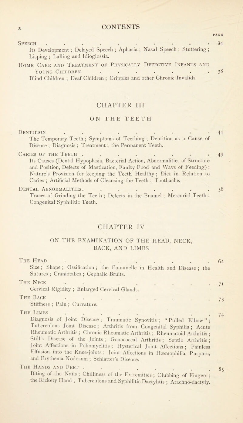 PAGE Speech .......... 34 Its Development; Delayed Speech ; Aphasia ; Nasal Speech ; Stuttering ; Lisping ; Lading and Idioglossia. Home Care and Treatment of Physically Defective Infants and Young Children ....... 38 Blind Children ; Deaf Children ; Cripples and other Chronic Invalids. CHAPTER III ON THE TEETPI Dentition ......... 44 The Temporary Teeth ; Symptoms of Teething ; Dentition as a Cause of Disease ; Diagnosis ; Treatment; the Permanent Teeth. Caries of the Teeth ........ 49 Its Causes (Dental Hypoplasia, Bacterial Action, Abnormalities of Structure and Position, Defects of Mastication, Faulty Food and Ways of Feeding) ; Nature’s Provision for keeping the Teeth Healthy ; Diet in Relation to Caries ; Artificial Methods of Cleansing the Teeth ; Toothache. Dental Abnormalities. ....... 58 Traces of Grinding the Teeth ; Defects in the Enamel ; Mercurial Teeth : Congenital Syphditic Teeth. CHAPTER IV ON THE EXAMINATION OF THE HEAD, NECK, BACK, AND LIMBS The Head ......... 62 Size ; Shape ; Ossification ; the Fontanelle in Health and Disease ; the Sutures ; Craniotabes ; Cephalic Bruits. The Neck ......... 71 Cervical Rigidity ; Enlarged Cervical Glands. The Back 73 Stiffness ; Pain ; Curvature. The Limbs ......... 74 Diagnosis of Joint Disease; Traumatic Synovitis; “Pulled Elbow”; Tuberculous Joint Disease; Arthritis from Congenital Syphilis ; Acute Rheumatic Arthritis ; Chronic Rheumatic Arthritis ; Rheumatoid Arthritis ; Still’s Disease of the Joints ; Gonococcal Arthritis ; Septic Arthritis ; Joint Affections in Poliomyelitis ; Hysterical Joint Affections ; Painless Effusion into the Knee-joints; Joint Affections in Haemophilia, Purpura, and Erythema Nodosum ; Schlatter’s Disease. The Hands and Feet ....... 85 Biting of the Nails , Chilliness of the Extremities ; Clubbing of Fingers ; the Rickety Hand , Tuberculous and Syphilitic Dactylitis ; Arachno-dactyly.