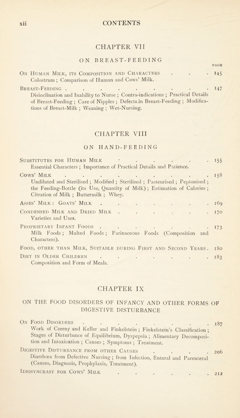 CHAPTER VII ON BREAST-FEEDING On Human Milk, its Composition and Characters Colostrum ; Comparison of Human and Cows’ Milk. Breast-Feeding Disinclination and Inability to Nurse ; Contra-indications ; Practical Details of Breast-Feeding ; Care of Nipples ; Defectsdn Breast-Feeding ; Modifica¬ tions of Breast-Milk ; Weaning ; Wet-Nursing. CHAPTER VIII ON HAND-FEEDING Substitutes for Human Milk ...... Essential Characters ; Importance of Practical Details and Patience. Cows’ Milk ......... Undiluted and Sterilised ; Modified ; Sterilised ; Pasteurised ; Peptonised ; the Feeding-Bottle (its Use, Quantity of Milk) ; Estimation of Calories ; Citration of Milk ; Buttermilk ; Whey. Asses’ Milk : Goats’ Milk ....... Condensed Milk and Dried Milk ...... Varieties and Uses. Proprietary Infant Foods ....... Milk Foods ; Malted Foods ; Farinaceous Floods (Composition and Characters). Food, other than Milk, Suitable during First and Second Years. Diet in Older Children ....... Composition and Form of Meals. CHAPTER IX ON THE FOOD DISORDERS OF INFANCY AND OTHER FORMS DIGESTIVE DISTURBANCE On Food Disorders ........ Work of Czerny and Keller and Finkelstein ; Finkelstein’s Classification ; Stages of Disturbance of Equilibrium, Dyspepsia ; Alimentary Decomposi¬ tion and Intoxication ; Causes ; Symptoms ; Treatment. Digestive Disturbance from other Causes Diarrhoea from Defective Nursing; from Infection, Enteral and Parenteral (Causes, Diagnosis, Prophylaxis, Treatment). Idiosyncrasy for Cows’ Milk PAGE 145 147 155 158 169 170 173 l80 183 OF 187 206 212