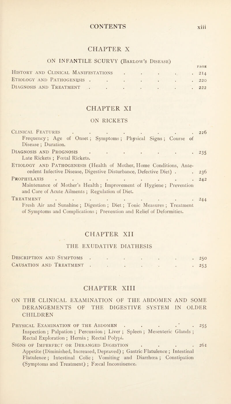 CHAPTER X ON INFANTILE SCURVY (Barlow’s Disease) PAGE History and Clinical Manifestations . . . . .214 Etiology and Pathogenesis ....... 220 Diagnosis and Treatment . . . . . . .222 CHAPTER XI ON RICKETS Clinical Features . . . . . . . .226 Frequency; Age of Onset; Symptoms; Physical Signs; Course of Disease ; Duration. Diagnosis and Prognosis ....... 235 Late Rickets ; Foetal Rickets. Etiology and Pathogenesis (Health of Mother, Home Conditions, Ante¬ cedent Infective Disease, Digestive Disturbance, Defective Diet) . .236 Prophylaxis ......... 242 Maintenance of Mother’s Health ; Improvement of Hygiene ; Prevention and Care of Acute Ailments ; Regulation of Diet. Treatment ......... 244 Fresh Air and Sunshine ; Digestion ; Diet ; Tonic Measures ; Treatment of Symptoms and Complications ; Prevention and Relief of Deformities. CHAPTER XII THE EXUDATIVE DIATHESIS Description and Symptoms ....... 250 Causation and Treatment . . . . . . .253 CHAPTER XIII ON THE CLINICAL EXAMINATION OF THE ABDOMEN AND SOME DERANGEMENTS OF THE DIGESTIVE SYSTEM IN OLDER CHILDREN Physical Examination of the Abdomen . . . .' -255 Inspection ; Palpation ; Percussion ; Liver ; Spleen ; Mesenteric Glands ; Rectal Exploration ; Hernia ; Rectal Polypi. Signs of Imperfect or Deranged Digestion .... 261 Appetite (Diminished, Increased, Depraved) ; Gastric Flatulence ; Intestinal Flatulence ; Intestinal Colic; Vomiting and Diarrhoea ; Constipation (Symptoms and Treatment) ; Faecal Incontinence.