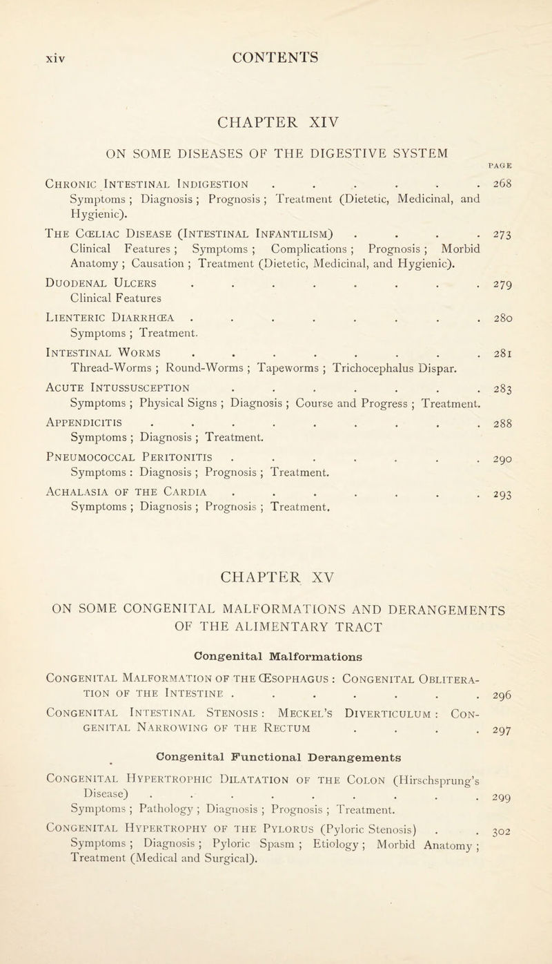 CHAPTER XIV ON SOME DISEASES OF THE DIGESTIVE SYSTEM PAGE Chronic Intestinal Indigestion . 268 Symptoms ; Diagnosis ; Prognosis ; Treatment (Dietetic, Medicinal, and Elygienic). The Cceliac Disease (Intestinal Infantilism) .... 273 Clinical Features ; Symptoms ; Complications ; Prognosis ; Morbid Anatomy ; Causation ; Treatment (Dietetic, Medicinal, and Hygienic). Duodenal Ulcers ........ 279 Clinical Features Lienteric Diarrhcea ........ 280 Symptoms ; Treatment. Intestinal Worms ........ 281 Thread-Worms ; Round-Worms ; Tapeworms ; Trichocephalus Dispar. Acute Intussusception ....... 283 Symptoms ; Physical Signs ; Diagnosis ; Course and Progress ; Treatment. Appendicitis ......... 288 Symptoms ; Diagnosis ; Treatment. Pneumococcal Peritonitis ....... 290 Symptoms : Diagnosis ; Prognosis ; Treatment. Achalasia of the Cardia ....... 293 Symptoms ; Diagnosis ; Prognosis ; Treatment. CHAPTER XV ON SOME CONGENITAL MALFORMATIONS AND DERANGEMENTS OF THE ALIMENTARY TRACT Congenital Malformations Congenital Malformation of the (Esophagus : Congenital Oblitera¬ tion of the Intestine ....... 296 Congenital Intestinal Stenosis : Meckel’s Diverticulum : Con¬ genital Narrowing of the Rectum .... 207 Congenital Functional Derangements Congenital Hypertrophic Dilatation of the Colon (Hirschsprung’s Disease) ......... Symptoms; Pathology; Diagnosis; Prognosis; Treatment. Congenital Hypertrophy of the Pylorus (Pyloric Stenosis) Symptoms ; Diagnosis ; Pyloric Spasm ; Etiology ; Morbid Anatomy ; Treatment (Medical and Surgical).