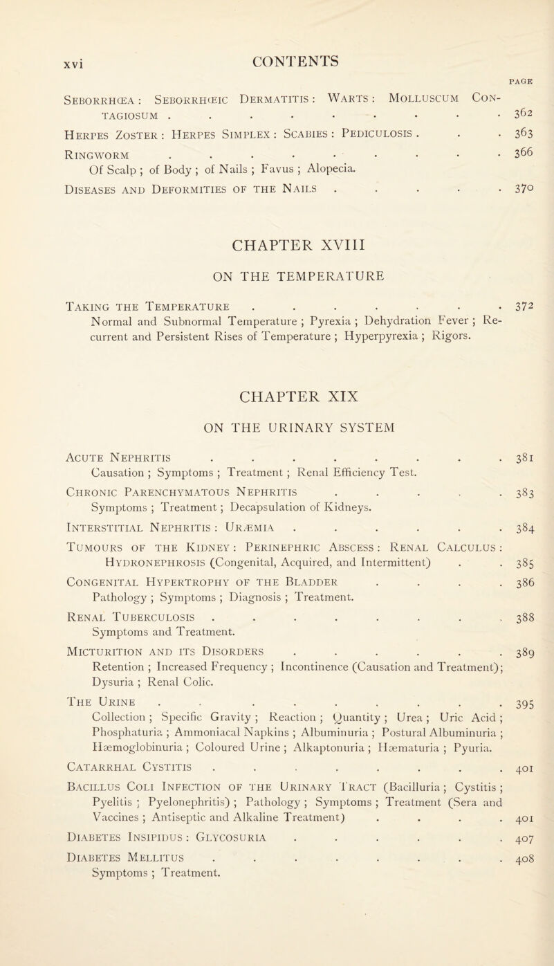PAGE Seborrhcea : Seborrhceic Dermatitis : Warts : Molluscum Con- TAGIOSUM • 362 Herpes Zoster: Herpes Simplex: Scabies: Pediculosis. . . 363 Ringworm . . • • • - • • • 366 Of Scalp ; of Body ; of Nails ; Favus ; Alopecia. Diseases and Deformities of the Nails ..... 37° CHAPTER XVIII ON THE TEMPERATURE Taking the Temperature . . . . . • -372 Normal and Subnormal Temperature; Pyrexia; Dehydration Fever; Re¬ current and Persistent Rises of Temperature ; Hyperpyrexia ; Rigors. CHAPTER XIX ON THE URINARY SYSTEM Acute Nephritis . . . . . . . .381 Causation ; Symptoms ; Treatment ; Renal Efficiency Test. Chronic Parenchymatous Nephritis ..... 383 Symptoms ; Treatment; Decapsulation of Kidneys. Interstitial Nephritis: Uremia ...... 384 Tumours of the Kidney: Perinephric Abscess: Renal Calculus: Hydronephrosis (Congenital, Acquired, and Intermittent) . . 385 Congenital Hypertrophy of the Bladder .... 386 Pathology ; Symptoms ; Diagnosis ; Treatment. Renal Tuberculosis ........ 388 Symptoms and Treatment. Micturition and its Disorders ...... 389 Retention ; Increased Frequency ; Incontinence (Causation and Treatment); Dysuria ; Renal Colic. The Urine . ....... 395 Collection ; Specific Gravity ; Reaction ; (Quantity ; Urea ; Uric Acid ; Phosphaturia ; Ammoniacal Napkins ; Albuminuria ; Postural Albuminuria ; Haemoglobinuria ; Coloured Urine ; Alkaptonuria ; Hcematuria ; Pyuria. Catarrhal Cystitis . . . . . . . .401 Bacillus Coli Infection of the Urinary Tract (Bacilluria; Cystitis; Pyelitis ; Pyelonephritis) ; Pathology ; Symptoms ; Treatment (Sera and Vaccines ; Antiseptic and Alkaline Treatment) .... 401 Diabetes Insipidus : Glycosuria ...... 407 Diabetes Mellitus ........ 408 Symptoms ; Treatment.