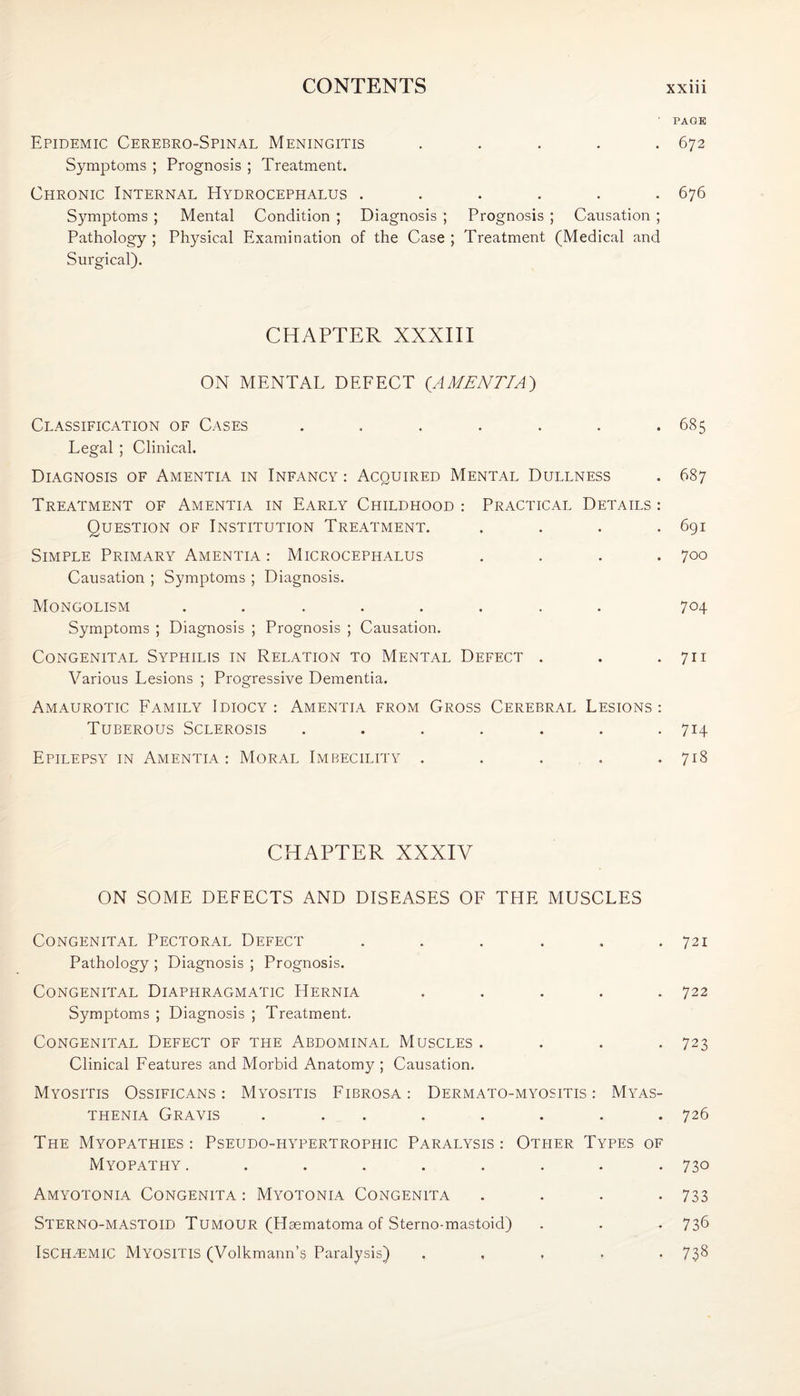 ' PAGE Epidemic Cerebro-Spinal Meningitis ..... 672 Symptoms ; Prognosis ; Treatment. Chronic Internal Hydrocephalus ...... 676 Symptoms ; Mental Condition ; Diagnosis ; Prognosis ; Causation ; Pathology ; Physical Examination of the Case ; Treatment (Medical and Surgical). CHAPTER XXXIII ON MENTAL DEFECT (AMENTIA) Classification of Cases . . . . . . .685 Legal ; Clinical. Diagnosis of Amentia in Infancy : Acquired Mental Dullness . 687 Treatment of Amentia in Early Childhood : Practical Details : Question of Institution Treatment. .... 691 Simple Primary Amentia : Microcephalus .... 700 Causation ; Symptoms ; Diagnosis. Mongolism ........ 704 Symptoms ; Diagnosis ; Prognosis ; Causation. Congenital Syphilis in Relation to Mental Defect . . .711 Various Lesions ; Progressive Dementia. Amaurotic Family Idiocy : Amentia from Gross Cerebral Lesions : Tuberous Sclerosis ....... 714 Epilepsy in Amentia : Moral Imbecility . . . . .718 CHAPTER XXXIV ON SOME DEFECTS AND DISEASES OF THE MUSCLES Congenital Pectoral Defect . . . . , .721 Pathology ; Diagnosis ; Prognosis. Congenital Diaphragmatic Hernia ..... 722 Symptoms ; Diagnosis ; Treatment. Congenital Defect of the Abdominal Muscles .... 723 Clinical Features and Morbid Anatomy ; Causation. Myositis Ossificans: Myositis Fibrosa: Dermato-myositis : Myas¬ thenia Gravis ........ 726 The Myopathies : Pseudo-hypertrophic Paralysis : Other Types of Myopathy ......... 730 Amyotonia Congenita : Myotonia Congenita . . . -733 Sterno-mastoid Tumour (Haematoma of Sterno-mastoid) . . . 73^ ISCHAEMIC Myositis (Volkmann’s Paralysis) , , , , , 738