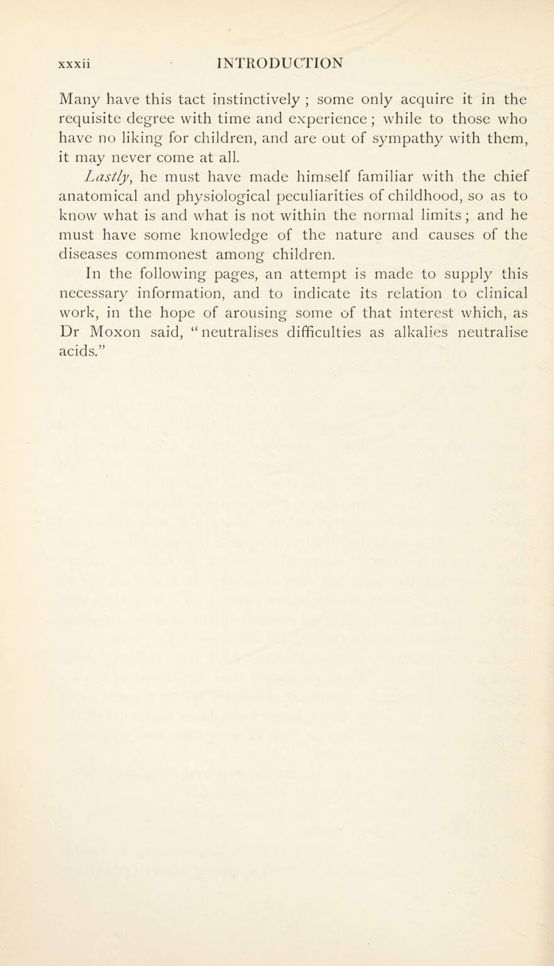 Many have this tact instinctively ; some only acquire it in the requisite degree with time and experience; while to those who have no liking for children, and are out of sympathy with them, it may never come at all. Lastly, he must have made himself familiar with the chief anatomical and physiological peculiarities of childhood, so as to know what is and what is not within the normal limits; and he must have some knowledge of the nature and causes of the diseases commonest among children. In the following pages, an attempt is made to supply this necessary information, and to indicate its relation to clinical work, in the hope of arousing some of that interest which, as Dr Moxon said, “neutralises difficulties as alkalies neutralise acids.”