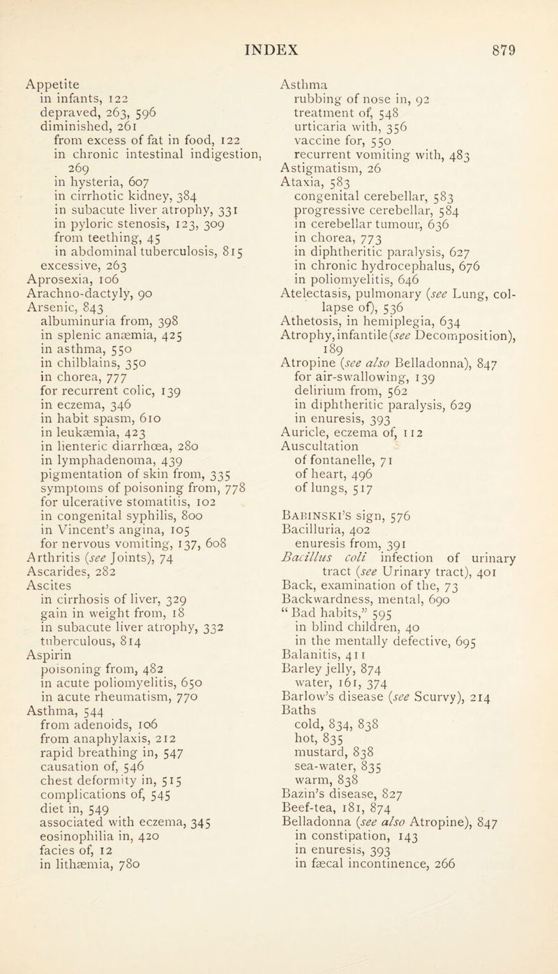 Appetite in infants, 122 depraved, 263, 596 diminished, 261 from excess of fat in food, 122 in chronic intestinal indigestion, 269 in hysteria, 607 in cirrhotic kidney, 384 in subacute liver atrophy, 331 in pyloric stenosis, 123, 309 from teething, 45 in abdominal tuberculosis, 815 excessive, 263 Aprosexia, 106 Arachno-dactyly, 90 Arsenic, 843 albuminuria from, 398 in splenic anaemia, 425 in asthma, 550 in chilblains, 350 in chorea, 777 for recurrent colic, 139 in eczema, 346 in habit spasm, 610 in leukaemia, 423 in lienteric diarrhoea, 280 in lymphadenoma, 439 pigmentation of skin from, 335 symptoms of poisoning from, 778 for ulcerative stomatitis, 102 in congenital syphilis, 800 in Vincent’s angina, 105 for nervous vomiting, 137, 608 Arthritis {see Joints), 74 Ascarides, 282 Ascites in cirrhosis of liver, 329 gain in weight from, 18 in subacute liver atrophy, 332 tuberculous, 814 Aspirin poisoning from, 482 in acute poliomyelitis, 650 in acute rheumatism, 770 Asthma, 544 from adenoids, 106 from anaphylaxis, 212 rapid breathing in, 547 causation of, 546 chest deformity in, 515 complications of, 545 diet in, 549 associated with eczema, 345 eosinophilia in, 420 facies of, 12 in lithsemia, 780 Asthma rubbing of nose in, 92 treatment of, 548 urticaria with, 356 vaccine for, 550 recurrent vomiting with, 483 Astigmatism, 26 Ataxia, 583 congenital cerebellar, 583 progressive cerebellar, 584 in cerebellar tumour, 636 in chorea, 773 in diphtheritic paralysis, 627 in chronic hydrocephalus, 676 in poliomyelitis, 646 Atelectasis, pulmonary {see Lung, col¬ lapse of), 536 Athetosis, in hemiplegia, 634 Atrophy, infantile {see Decomposition), 189 Atropine {see also Belladonna), 847 for air-swallowing, 139 delirium from, 562 in diphtheritic paralysis, 629 in enuresis, 393 Auricle, eczema of, 112 Auscultation of fontanelle, 71 of heart, 496 of lungs, 517 Babinski’S sign, 576 Bacilluria, 402 enuresis from, 391 Bacillus coll infection of urinary tract (see Urinary tract), 401 Back, examination of the, 73 Backwardness, mental, 690 “ Bad habits,” 595 in blind children, 40 in the mentally defective, 695 Balanitis, 411 Barley jelly, 874 water, 161, 374 Barlow’s disease {see Scurvy), 214 Baths cold, 834, 838 hot, 835 mustard, 838 sea-water, 835 warm, 838 Bazin’s disease, 827 Beef-tea, 181, 874 Belladonna {see also Atropine), 847 in constipation, 143 in enuresis, 393 in fecal incontinence, 266