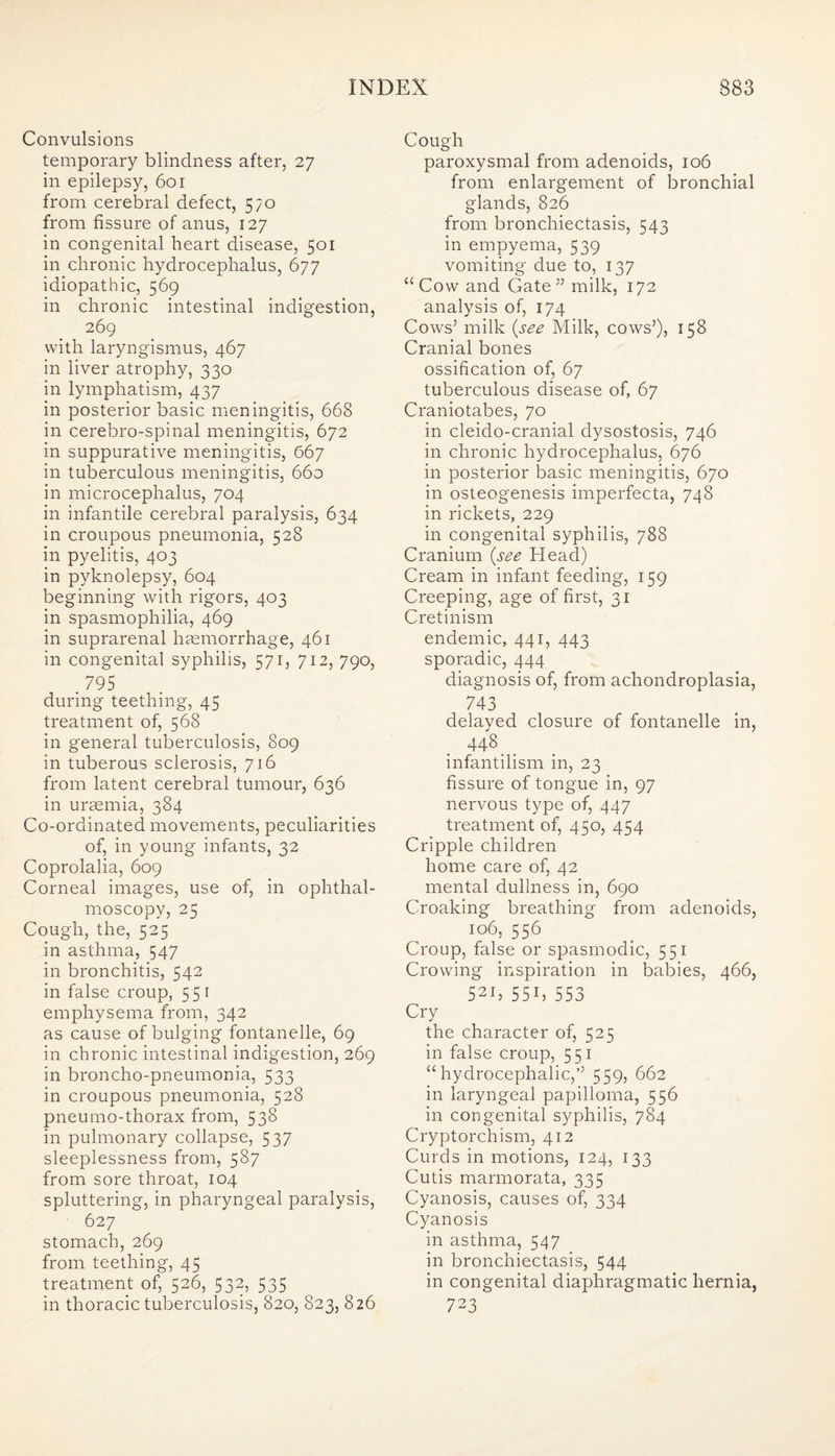 Convulsions temporary blindness after, 27 in epilepsy, 601 from cerebral defect, 570 from fissure of anus, 127 in congenital heart disease, 501 in chronic hydrocephalus, 677 idiopathic, 569 in chronic intestinal indigestion, 269 with laryngismus, 467 in liver atrophy, 330 in lymphatism, 437 in posterior basic meningitis, 668 in cerebro-spinal meningitis, 672 in suppurative meningitis, 667 in tuberculous meningitis, 660 in microcephalus, 704 in infantile cerebral paralysis, 634 in croupous pneumonia, 528 in pyelitis, 403 in pyknolepsy, 604 beginning with rigors, 403 in spasmophilia, 469 in suprarenal haemorrhage, 461 in congenital syphilis, 571, 712, 790, . 795 during teething, 45 treatment of, 568 in general tuberculosis, 809 in tuberous sclerosis, 716 from latent cerebral tumour, 636 in uraemia, 384 Co-ordinated movements, peculiarities of, in young infants, 32 Coprolalia, 609 Corneal images, use of, in ophthal¬ moscopy, 25 Cough, the, 525 in asthma, 547 in bronchitis, 542 in false croup, 551 emphysema from, 342 as cause of bulging fontanelle, 69 in chronic intestinal indigestion, 269 in broncho-pneumonia, 533 in croupous pneumonia, 528 pneumo-thorax from, 538 in pulmonary collapse, 537 sleeplessness from, 587 from sore throat, 104 spluttering, in pharyngeal paralysis, 627 stomach, 269 from teething, 45 treatment of, 526, 532, 535 in thoracic tuberculosis, 820, 823, 826 Cough paroxysmal from adenoids, 106 from enlargement of bronchial glands, 826 from bronchiectasis, 543 in empyema, 539 vomiting due to, 137 “Cow and Gate ” milk, 172 analysis of, 174 Cows5 milk (.see Milk, cows’), 158 Cranial bones ossification of, 67 tuberculous disease of, 67 Craniotabes, 70 in cleido-cranial dysostosis, 746 in chronic hydrocephalus, 676 in posterior basic meningitis, 670 in osteogenesis imperfecta, 748 in rickets, 229 in congenital syphilis, 788 Cranium (see Head) Cream in infant feeding, 159 Creeping, age of first, 31 Cretinism endemic, 441, 443 sporadic, 444 diagnosis of, from achondroplasia, 743 delayed closure of fontanelle in, 448 infantilism in, 23 fissure of tongue in, 97 nervous type of, 447 treatment of, 450, 454 Cripple children home care of, 42 mental dullness in, 690 Croaking breathing from adenoids, 106, 556 Croup, false or spasmodic, 551 Crowing inspiration in babies, 466, 52i, 55b 553 Cry the character of, 525 in false croup, 551 “hydrocephalic,’’ 559, 662 in laryngeal papilloma, 556 in congenital syphilis, 784 Cryptorchism, 412 Curds in motions, 124, 133 Cutis marmorata, 335 Cyanosis, causes of, 334 Cyanosis in asthma, 547 in bronchiectasis, 544 in congenital diaphragmatic hernia, 723