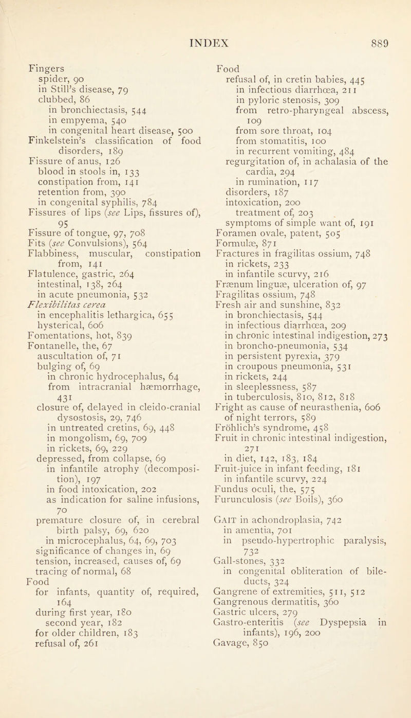 Fingers spider, 90 in Still’s disease, 79 clubbed, 86 in bronchiectasis, 544 in empyema, 540 in congenital heart disease, 500 Finkelstein’s classification of food disorders, 189 Fissure of anus, 126 blood in stools in, 133 constipation from, 141 retention from, 390 in congenital syphilis, 784 Fissures of lips (see Lips, fissures of), 95 Fissure of tongue, 97, 708 Fits (see Convulsions), 564 Flabbiness, muscular, constipation from, 141 Flatulence, gastric, 264 intestinal, 138, 264 in acute pneumonia, 532 Flexibilitas cere a in encephalitis lethargica, 655 hysterical, 606 Fomentations, hot, 839 Fontanelle, the, 67 auscultation of, 71 bulging of, 69 in chronic hydrocephalus, 64 from intracranial haemorrhage, 431 closure of, delayed in cleido-cranial dysostosis, 29, 746 in untreated cretins, 69, 448 in mongolism, 69, 709 in rickets, 69, 229 depressed, from collapse, 69 in infantile atrophy (decomposi¬ tion), 197 _ in food intoxication, 202 as indication for saline infusions, 7° premature closure of, in cerebral birth palsy, 69, 620 in microcephalus, 64, 69, 703 significance of changes in, 69 tension, increased, causes of, 69 tracing of normal, 68 Food for infants, quantity of, required, 164 during first year, 180 second year, 182 for older children, 183 refusal of, 261 Food refusal of, in cretin babies, 445 in infectious diarrhoea, 211 in pyloric stenosis, 309 from retro-pharyngeal abscess, 109 from sore throat, 104 from stomatitis, 100 in recurrent vomiting, 484 regurgitation of, in achalasia of the cardia, 294 in rumination, 117 disorders, 187 intoxication, 200 treatment of, 203 symptoms of simple want of, 191 Foramen ovale, patent, 505 Formulae, 871 Fractures in fragilitas ossium, 748 in rickets, 233 in infantile scurvy, 216 Fraenum linguae, ulceration of, 97 Fragilitas ossium, 748 Fresh air and sunshine, 832 in bronchiectasis, 544 in infectious diarrhoea, 209 in chronic intestinal indigestion, 273 in broncho-pneumonia, 534 in persistent pyrexia, 379 in croupous pneumonia, 531 in rickets, 244 in sleeplessness, 587 in tuberculosis, 810, 812, 818 Fright as cause of neurasthenia, 606 of night terrors, 589 Frohlich’s syndrome, 458 Fruit in chronic intestinal indigestion, 271 in diet, 142, 183, 184 Fruit-juice in infant feeding, 181 in infantile scurvy, 224 Fundus oculi, the, 575 Furunculosis (see Boils), 360 Gait in achondroplasia, 742 in amentia, 701 in pseudo-hypertrophic paralysis, 732 Gall-stones, 332 in congenital obliteration of bile- ducts, 324 Gangrene of extremities, 511, 512 Gangrenous dermatitis, 360 Gastric ulcers, 279 Gastro-enteritis (see Dyspepsia in infants), 196, 200 Gavage, 850