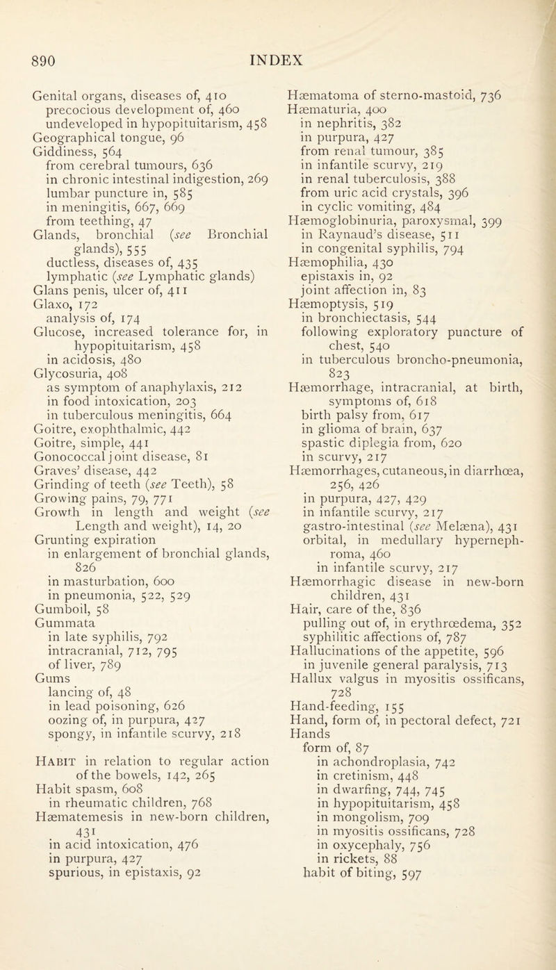 Genital organs, diseases of, 410 precocious development of, 460 undeveloped in hypopituitarism, 458 Geographical tongue, 96 Giddiness, 564 from cerebral tumours, 636 in chronic intestinal indigestion, 269 lumbar puncture in, 585 in meningitis, 667, 669 from teething, 47 Glands, bronchial {see Bronchial glands), 555 ductless, diseases of, 435 lymphatic {see Lymphatic glands) Gians penis, ulcer of, 411 Glaxo, 172 analysis of, 174 Glucose, increased tolerance for, in hypopituitarism, 458 in acidosis, 480 Glycosuria, 408 as symptom of anaphylaxis, 212 in food intoxication, 203 in tuberculous meningitis, 664 Goitre, exophthalmic, 442 Goitre, simple, 441 Gonococcal j oint disease, 81 Graves’ disease, 442 Grinding of teeth {see Teeth), 58 Growing pains, 79, 771 Growth in length and weight {see Length and weight), 14, 20 Grunting expiration in enlargement of bronchial glands, 826 in masturbation, 600 in pneumonia, 522, 529 Gumboil, 58 Gummata in late syphilis, 792 intracranial, 712, 795 of liver, 789 Gums lancing of, 48 in lead poisoning, 626 oozing of, in purpura, 427 spongy, in infantile scurvy, 218 Habit in relation to regular action of the bowels, 142, 265 Habit spasm, 608 in rheumatic children, 768 Haematemesis in new-born children, 431. in acid intoxication, 476 in purpura, 427 spurious, in epistaxis, 92 Hsematoma of sterno-mastoid, 736 Haematuria, 400 in nephritis, 382 in purpura, 427 from renal tumour, 385 in infantile scurvy, 219 in renal tuberculosis, 388 from uric acid crystals, 396 in cyclic vomiting, 484 Llaemoglobinuria, paroxysmal, 399 in Raynaud’s disease, 511 in congenital syphilis, 794 Haemophilia, 430 epistaxis in, 92 joint affection in, 83 Haemoptysis, 519 in bronchiectasis, 544 following exploratory puncture of chest, 540 in tuberculous broncho-pneumonia, 823 Haemorrhage, intracranial, at birth, symptoms of, 618 birth palsy from, 617 in glioma of brain, 637 spastic diplegia from, 620 in scurvy, 217 Haemorrhages, cutaneous,in diarrhoea, 256, 426 in purpura, 427, 429 in infantile scurvy, 217 gastro-intestinal {see Melaena), 431 orbital, in medullary hyperneph¬ roma, 460 in infantile scurvy, 217 Haemorrhagic disease in new-born children, 431 Hair, care of the, 836 pulling out of, in erythrcedema, 352 syphilitic affections of, 787 Hallucinations of the appetite, 596 in juvenile general paralysis, 713 Hallux valgus in myositis ossificans, 728 Hand-feeding, 155 Hand, form of, in pectoral defect, 721 Hands form of, 87 in achondroplasia, 742 in cretinism, 448 in dwarfing, 744, 745 in hypopituitarism, 458 in mongolism, 709 in myositis ossificans, 728 in oxycephaly, 756 in rickets, 88 habit of biting, 597