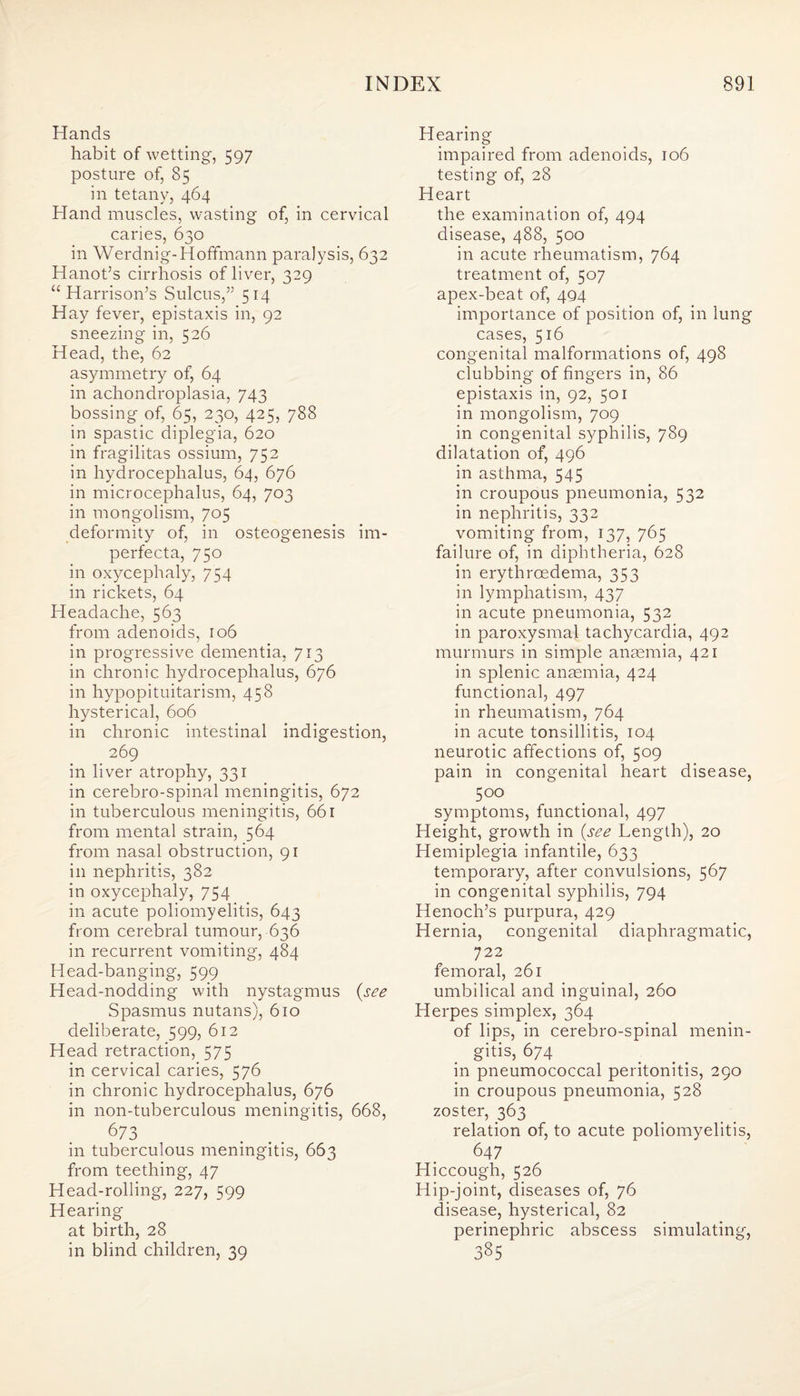 Hands habit of wetting, 597 posture of, 85 in tetany, 464 Hand muscles, wasting of, in cervical caries, 630 in Werdnig-Hoffmann paralysis, 632 Hanot’s cirrhosis of liver, 329 “ Harrison’s Sulcus,” 514 Hay fever, epistaxis in, 92 sneezing in, 526 Head, the, 62 asymmetry of, 64 in achondroplasia, 743 bossing of, 65, 230, 425, 788 in spastic diplegia, 620 in fragilitas ossium, 752 in hydrocephalus, 64, 676 in microcephalus, 64, 703 in mongolism, 705 deformity of, in osteogenesis im¬ perfecta, 750 in oxycephaly, 754 in rickets, 64 Headache, 563 from adenoids, 106 in progressive dementia, 713 in chronic hydrocephalus, 676 in hypopituitarism, 458 hysterical, 606 in chronic intestinal indigestion, 269 in liver atrophy, 331 in cerebro-spinal meningitis, 672 in tuberculous meningitis, 661 from mental strain, 564 from nasal obstruction, 91 in nephritis, 382 in oxycephaly, 754 in acute poliomyelitis, 643 from cerebral tumour, 636 in recurrent vomiting, 484 Head-banging, 599 Head-nodding with nystagmus (see Spasmus nutans), 610 deliberate, 599, 612 Head retraction, 575 in cervical caries, 576 in chronic hydrocephalus, 676 in non-tuberculous meningitis, 668, 673 in tuberculous meningitis, 663 from teething, 47 Head-rolling, 227, 599 Hearing at birth, 28 in blind children, 39 Hearing impaired from adenoids, 106 testing of, 28 Heart the examination of, 494 disease, 488, 500 in acute rheumatism, 764 treatment of, 507 apex-beat of, 494 importance of position of, in lung cases, 516 congenital malformations of, 498 clubbing of fingers in, 86 epistaxis in, 92, 501 in mongolism, 709 in congenital syphilis, 789 dilatation of, 496 in asthma, 545 in croupous pneumonia, 532 in nephritis, 332 vomiting from, 137, 765 failure of, in diphtheria, 628 in erythrcedema, 353 in lymphatism, 437 in acute pneumonia, 532 in paroxysmal tachycardia, 492 murmurs in simple anaemia, 421 in splenic anaemia, 424 functional, 497 in rheumatism, 764 in acute tonsillitis, 104 neurotic affections of, 509 pain in congenital heart disease, 500 symptoms, functional, 497 Height, growth in (see Length), 20 Hemiplegia infantile, 633 temporary, after convulsions, 567 in congenital syphilis, 794 Henoch’s purpura, 429 Hernia, congenital diaphragmatic, 722 femoral, 261 umbilical and inguinal, 260 Herpes simplex, 364 of lips, in cerebro-spinal menin¬ gitis, 674 in pneumococcal peritonitis, 290 in croupous pneumonia, 528 zoster, 363 relation of, to acute poliomyelitis, 647 Hiccough, 526 Hip-joint, diseases of, 76 disease, hysterical, 82 perinephric abscess simulating, 385