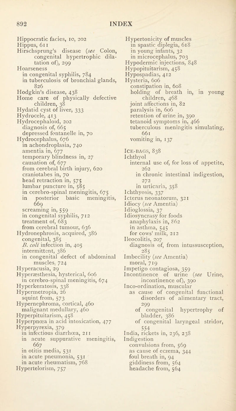 Hippocratic facies, io, 202 Hippus, 611 Hirschsprung’s disease (see Colon, congenital hypertrophic dila¬ tation of), 299 Hoarseness in congenital syphilis, 784 in tuberculosis of bronchial glands, 826 Hodgkin’s disease, 438 Home care of physically defective children, 38 Hydatid cyst of liver, 333 Hydrocele, 413 Hydrocephaloid, 202 diagnosis of, 665 depressed fontanelle in, 70 Hydrocephalus, 676 in achondroplasia, 740 amentia in, 677 temporary blindness in, 27 causation of, 677 from cerebral birth injury, 620 craniotabes in, 70 head retraction in, 575 lumbar puncture in, 585 in cerebro-spinal meningitis, 675 in posterior basic meningitis, 669 screaming in, 559 in congenital syphilis, 712 treatment of, 683 from cerebral tumour, 636 Hydronephrosis, acquired, 386 congenital, 385 B. coli infection in, 405 intermittent, 386 in congenital defect of abdominal muscles. 724 Hyperacusia, 29 Hyperaesthesia, hysterical, 606 in cerebro-spinal meningitis, 674 Hyperkeratosis, 338 Hypermetropia, 26 squint from, 573 Hypernephroma, cortical, 460 malignant medullary, 460 Hyperpituitarism, 458 Hyperpnoea in acid intoxication, 477 Hyperpyrexia, 379 in infectious diarrhoea, 211 in acute suppurative meningitis, 667 in otitis media, 531 in acute pneumonia, 531 in acute rheumatism, 768 Hypertelorism, 757 Hypertonicity of muscles in spastic diplegia, 618 in young infants, 32 in microcephalus, 703 Hypodermic injections, 848 Hypopituitarism, 458 Hypospadias, 412 Hysteria, 606 constipation in, 608 holding of breath in, in young children, 468 joint affections in, 82 paralysis in, 606 retention of urine in, 390 tetanoid symptoms in, 466 tuberculous meningitis simulating, 661 vomiting in, 137 Ice-bags, 838 Ichthyol internal use of, for loss of appetite, 262 in chronic intestinal indigestion, 272 in urticaria, 358 Ichthyosis, 337 Icterus neonatorum, 321 Idiocy (see Amentia) Idioglossia, 37 Idiosyncrasy for foods anaphylaxis in, 862 in asthma, 545 for cows’ milk, 212 Ileocolitis, 207 diagnosis of, from intussusception, 285 Imbecility (see Amentia) moral, 719 Impetigo contagiosa, 359 Incontinence of urine (see Urine, incontinence of), 390 Inco-ordination, muscular as cause of congenital functional disorders of alimentary tract, 299 of congenital hypertrophy of bladder, 386 of congenital laryngeal stridor, 554 India, rickets in, 236, 238 Indigestion convulsions from, 569 as cause of eczema, 344 foul breath in, 94 giddiness from, 564 headache from, 564