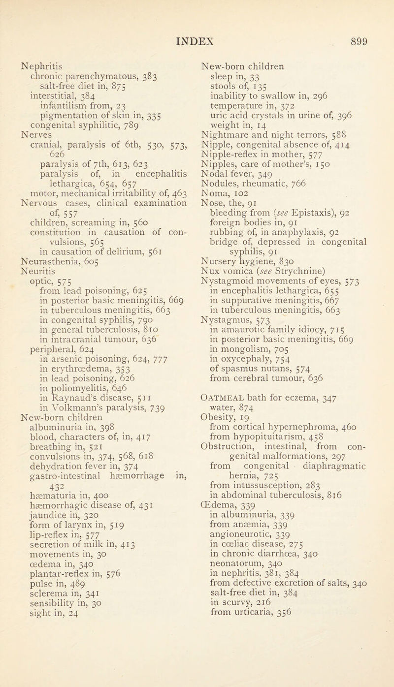 Nephritis chronic parenchymatous, 383 salt-free diet in, 875 interstitial, 384 infantilism from, 23 pigmentation of skin in, 335 congenital syphilitic, 789 Nerves cranial, paralysis of 6th, 530, 573, 626 paralysis of 7th, 613, 623 paratysis of, in encephalitis lethargica, 654, 657 motor, mechanical irritability of, 463 Nervous cases, clinical examination of, 557 children, screaming in, 560 constitution in causation of con¬ vulsions, 565 in causation of delirium, 561 Neurasthenia, 605 Neuritis optic, 575 from lead poisoning, 625 in posterior basic meningitis, 669 in tuberculous meningitis, 663 in congenital syphilis, 790 in general tuberculosis, 810 in intracranial tumour, 636 peripheral, 624 in arsenic poisoning, 624, 777 in erythrcedema, 353 in lead poisoning, 626 in poliomyelitis, 646 in Raynaud’s disease, 511 in Volkmann’s paralysis, 739 New-born children albuminuria in, 398 blood, characters of, in, 417 breathing in, 521 convulsions in, 374, 568, 618 dehydration fever in, 374 gastro-intestinal haemorrhage in, 432 . haematuria in, 400 haemorrhagic disease of, 431 jaundice in, 320 form of larynx in, 519 lip-reflex in, 577 secretion of milk in, 413 movements in, 30 oedema in, 340 plantar-reflex in, 576 pulse in, 489 sclerema in, 341 sensibility in, 30 sight in, 24 New-born children sleep in, 33 stools of, 135 inability to swallow in, 296 temperature in, 372 uric acid crystals in urine of, 396 weight in, 14 Nightmare and night terrors, 588 Nipple, congenital absence of, 414 Nipple-reflex in mother, 577 Nipples, care of mother’s, 150 Nodal fever, 349 Nodules, rheumatic, 766 Noma, 102 Nose, the, 91 bleeding from (see Epistaxis), 92 foreign bodies in, 91 rubbing of, in anaphylaxis, 92 bridge of, depressed in congenital syphilis, 91 Nursery hygiene, 830 Nux vomica (see Strychnine) Nystagmoid movements of eyes, 573 in encephalitis lethargica, 655 in suppurative meningitis, 667 in tuberculous meningitis, 663 Nystagmus, 573 in amaurotic family idiocy, 715 in posterior basic meningitis, 669 in mongolism, 705 in oxycephaly, 754 of spasmus nutans, 574 from cerebral tumour, 636 Oatmeal bath for eczema, 347 water, 874 Obesity, 19 from cortical hypernephroma, 460 from hypopituitarism, 458 Obstruction, intestinal, from con¬ genital malformations, 297 from congenital diaphragmatic hernia, 725 from intussusception, 283 in abdominal tuberculosis, 816 (Edema, 339 in albuminuria, 339 from anaemia, 339 angioneurotic, 339 in cceliac disease, 275 in chronic diarrhoea, 340 neonatorum, 340 in nephritis, 381, 384 from defective excretion of salts, 340 salt-free diet in, 384 in scurvy, 216 from urticaria, 356