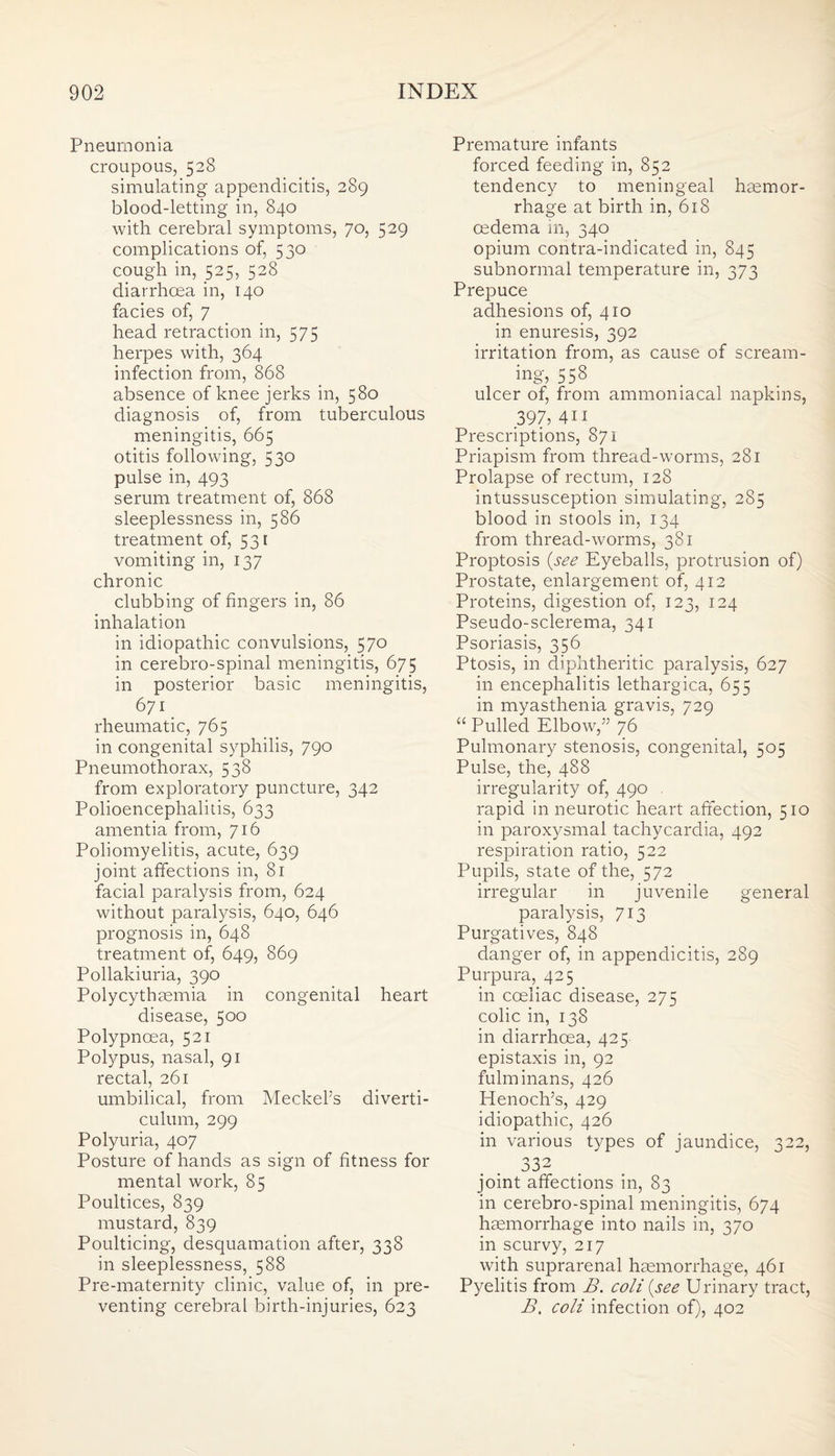 Pneumonia croupous, 528 simulating appendicitis, 289 blood-letting in, 840 with cerebral symptoms, 70, 529 complications of, 530 cough in, 525, 528 diarrhoea in, 140 facies of, 7 head retraction in, 575 herpes with, 364 infection from, 868 absence of knee jerks in, 580 diagnosis of, from tuberculous meningitis, 665 otitis following, 530 pulse in, 493 serum treatment of, 868 sleeplessness in, 586 treatment of, 531 vomiting in, 137 chronic clubbing of fingers in, 86 inhalation in idiopathic convulsions, 570 in cerebro-spinal meningitis, 675 in posterior basic meningitis, 671 rheumatic, 765 in congenital syphilis, 790 Pneumothorax, 538 from exploratory puncture, 342 Polioencephalitis, 633 amentia from, 716 Poliomyelitis, acute, 639 joint affections in, 81 facial paralysis from, 624 without paralysis, 640, 646 prognosis in, 648 treatment of, 649, 869 Pollakiuria, 390 Polycythaemia in congenital heart disease, 500 Polypncea, 521 Polypus, nasal, 91 rectal, 261 umbilical, from Meckel’s diverti¬ culum, 299 Polyuria, 407 Posture of hands as sign of fitness for mental work, 85 Poultices, 839 mustard, 839 Poulticing, desquamation after, 338 in sleeplessness, 588 Pre-maternity clinic, value of, in pre¬ venting cerebral birth-injuries, 623 Premature infants forced feeding in, 852 tendency to meningeal haemor¬ rhage at birth in, 618 oedema in, 340 opium contra-indicated in, 845 subnormal temperature in, 373 Prepuce adhesions of, 410 in enuresis, 392 irritation from, as cause of scream¬ ing, 558 ulcer of, from ammoniacal napkins, 397, 4ii Prescriptions, 871 Priapism from thread-worms, 281 Prolapse of rectum, 128 intussusception simulating, 285 blood in stools in, 134 from thread-worms, 381 Proptosis {see Eyeballs, protrusion of) Prostate, enlargement of, 412 Proteins, digestion of, 123, 124 Pseudo-sclerema, 341 Psoriasis, 356 Ptosis, in diphtheritic paralysis, 627 in encephalitis lethargica, 655 in myasthenia gravis, 729 “ Pulled Elbow,” 76 Pulmonary stenosis, congenital, 505 Pulse, the, 488 irregularity of, 490 rapid in neurotic heart affection, 510 in paroxysmal tachycardia, 492 respiration ratio, 522 Pupils, state of the, 572 irregular in juvenile general paralysis, 713 Purgatives, 848 danger of, in appendicitis, 289 Purpura, 425 in coeliac disease, 275 colic in, 138 in diarrhoea, 425 epistaxis in, 92 fulminans, 426 Henoch’s, 429 idiopathic, 426 in various types of jaundice, 322, 332 joint affections in, 83 in cerebro-spinal meningitis, 674 haemorrhage into nails in, 370 in scurvy, 217 with suprarenal haemorrhage, 461 Pyelitis from B. coli {see Urinary tract, B, coli infection of), 402