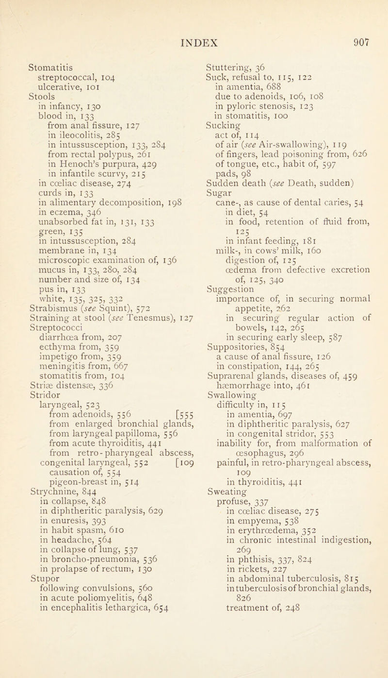 Stomatitis streptococcal, 104 ulcerative, 101 Stools in infancy, 130 blood in, 133 from anal fissure, 127 in ileocolitis, 285 in intussusception, 133, 2S4 from rectal polypus, 261 in Henoch’s purpura, 429 in infantile scurvy, 215 in coeliac disease, 274 curds in, 133 in alimentary decomposition, 198 in eczema, 346 unabsorbed fat in, 131, 133 green, 135 in intussusception, 284 membrane in, 134 microscopic examination of, 136 mucus in, 133, 280, 284 number and size of, 134 pus in, 133 white, 135, 325, 332 Strabismus {see Squint), 572 Straining at stool {see Tenesmus), 127 Streptococci diarrhoea from, 207 ecthyma from, 359 impetigo from, 359 meningitis from, 667 stomatitis from, 104 Striae distensae, 336 Stridor laryngeal, 523 from adenoids, 556 [555 from enlarged bronchial glands, from laryngeal papilloma, 556 from acute thyroiditis, 441 from retro-pharyngeal abscess, congenital laryngeal, 552 [109 causation of, 554 pigeon-breast in, 514 Strychnine, 844 in collapse, 848 in diphtheritic paralysis, 629 in enuresis, 393 in habit spasm, 610 in headache, 564 in collapse of lung, 537 in broncho-pneumonia, 536 in prolapse of rectum, 130 Stupor following convulsions, 560 in acute poliomyelitis, 648 Stuttering, 36 Suck, refusal to, 115, 122 in amentia, 688 due to adenoids, 106, 108 in pyloric stenosis, 123 in stomatitis, 100 Sucking- act of, 114 of air {see Air-swallowing), 119 of fingers, lead poisoning from, 626 of tongue, etc., habit of, 597 pads, 98 Sudden death {see Death, sudden) Sugar cane-, as cause of dental caries, 54 in diet, 54 in food, retention of fluid from, 125 in infant feeding, 181 milk-, in cows’ milk, 160 digestion of, 125 oedema from defective excretion of, 125, 340 Suggestion importance of, in securing normal appetite, 262 in securing regular action of bowels, 142, 265 in securing early sleep, 587 Suppositories, 854 a cause of anal fissure, 126 in constipation, 144, 265 Suprarenal glands, diseases of, 459 haemorrhage into, 461 Swallowing difficulty in, 115 in amentia, 697 in diphtheritic paralysis, 627 in congenital stridor, 553 inability for, from malformation of oesophagus, 296 painful, in retro-pharyngeal abscess, 109 in thyroiditis, 441 Sweating profuse, 337 in cceliac disease, 275 in empyema, 538 in erythroedema, 352 in chronic intestinal indigestion, 269 in phthisis, 337, 824 in rickets, 227 in abdominal tuberculosis, 815 in tuberculosis of bronchial glands, 826